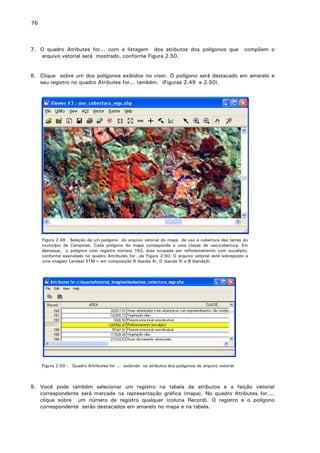 76

7. O quadro Atributes for... com a listagem dos atributos dos polígonos que
arquivo vetorial será mostrado, conforme Figura 2.50.

compõem o

8. Clique sobre um dos polígonos exibidos no visor. O polígono será destacado em amarelo e
seu registro no quadro Atributes for... também. (Figuras 2.49 e 2.50).

Figura 2.49 . Seleção de um polígono do arquivo vetorial do mapa de uso e cobertura das terras do
município de Campinas. Cada polígono do mapa corresponde a uma classe de uso/cobertura. Em
destaque, o polígono com registro número 163, área ocupada por reflorestamento com eucalipto,
conforme assinalado no quadro Attributes for...da Figura 2.50. O arquivo vetorial está sobreposto a
uma imagem Landsat ETM+ em composição R (banda 4), G (banda 5) e B (banda3).

Figura 2.50 - Quadro Attributes for ... exibindo os atributos dos polígonos do arquivo vetorial.

9. Você pode também selecionar um registro na tabela de atributos e a feição vetorial
correspondente será marcada na representação gráfica (mapa). No quadro Atributes for...,
clique sobre um número de registro qualquer (coluna Record). O registro e o polígono
correspondente serão destacados em amarelo no mapa e na tabela.

 