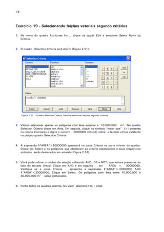 78

Exercício 19 - Selecionando feições vetoriais segundo critérios
1. No menu do quadro Attributes for..., clique na opção Edit e selecione Select Rows by
Criteria.
2. O quadro Selection Criteria será aberto (Figura 2.51).

Figura 2.51 - Quadro Selection Criteria. Permite selecionar feições segundo critérios

3. Vamos selecionar apenas os polígonos com área superior a 10.000.000 m2. No quadro
Selection Criteria clique em Area. Em seguida, clique no símbolo “maior que” (>) presente
na coluna Compares e digite o número 10000000 clicando sobre o teclado virtual existente
no próprio quadro Selection Criteria.
4. A expressão $"AREA">10000000 aparecerá na caixa Criteria na parte inferior do quadro.
Clique em Select e os polígonos que obedecem ao critério estabelecido e seus respectivos
atributos serão destacados em amarelo (Figura 2.52)
5. Você pode refinar o critério de seleção utilizando AND, OR e NOT, operadores presentes ao
lado do teclado virtual. Clique em AND e em seguida
em
AREA <
30000000.
Verifique se a caixa Criteria
apresenta a expressão $"AREA">10000000 AND
$"AREA"<30000000. Clique em Select. Os polígonos com área entre 10.000.000 e
30.000.000 m2 serão destacados.
6. Feche todos os quadros abertos. No visor selecione File | Clear.

 