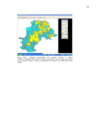 79

Figura 2.52
Polígonos selecionados (em amarelo) segundo o critério
$"AREA">10000000. Para melhor visualizar os resultados, retire a imagem que estava
sob as feições vetoriais e altere as propriedades de exibição das feições para cores
sólidas.

 
