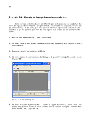 80

Exercício 20 - Usando simbologia baseada em atributos
Neste exercício será atribuída uma cor diferente para cada classe de uso e cobertura das
terras do arquivo vetorial utilizando. Isto possibilitará a visualização dos polígonos com uma cor
de preenchimento, de tal forma que será possível identificar rapidamente a classe de uso e
cobertura a que ele pertence por meio de uma legenda que associe cor de preenchimento à
classe.
1. Abra um visor e selecione File | Open | Vector Layer
2. Em Select Layer to Add, altere a caixa Files of type para Shapefile (*.shp) clicando na seta à
direita da caixa.
3. Selecione o arquivo uso_cobertura_WGS.shp
4. No menu Vector do visor selecione Symbology.... O quadro Symbology for ...será
(Figura 2.53)

aberto

Figura 2.53- Quadro Symbology for ...

5. No menu do quadro Symbology for ... escolha a opção Automatic | Unique Value... No
quadro Unique Value, escolha a opção Classe e ative a caixa de checagem Generate New
Style. (Figura 2.54) . Clique em OK.

 
