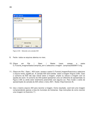 86

Figura 2.63 – Salvando uma camada AOI

9.

Feche todos os arquivos abertos no visor.

10. Clique
em
File
|
Open
|
Raster
Layer,
acesse
a
pasta
C:/Tutorial_Imagine/Dados/campinas_etm e selecione a imagem campinas20000617.img.
11. Clique em File | Open | AOI Layer, acesse a pasta C:/Tutorial_Imagine/Exercicios e selecione
o arquivo limite_wgs84.aoi. A camada AOI será exibida sobre a imagem (Figura 2.64). Caso
o contorno da AOI não seja visível sobre a imagem, amplie ou reduza a imagem com as
opções de zoom. O contorno do AOI poderá apresentar uma cor diferente do apresentado na
Figura 2.64 ou ainda estar totalmente preenchido com alguma cor. Para mudar o estilo de
apresentação da camada da AOI utilize o menu AOI | Styles (Veja Exercício 9).
12. Use o mesmo arquivo AOI para recortar a imagem. Como resultado, você terá uma imagem
compreendendo apenas a área do município de Campinas. Veja instruções de como recortar
uma imagem no Exercício 11.

 