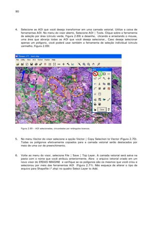 90

4.

Selecione as AOI que você deseja transformar em uma camada vetorial. Utilize a caixa de
ferramentas AOI. No menu do visor aberto, Selecione AOI | Tools. Clique sobre a ferramenta
de seleção por área (círculo verde, Figura 2.69) e desenhe, clicando e arrastando o mouse,
uma área que abranja todas as AOI que você deseja selecionar,. Caso deseje selecionar
apenas um polígono, você poderá usar também a ferramenta de seleção individual (círculo
vermelho, Figura 2.69)

Figura 2.69 – AOI selecionadas, circundadas por retângulos brancos.

5.

No menu Vector do visor selecione a opção Vector | Copy Selection to Vector (Figura 2.70).
Todas os polígonos efetivamente copiados para a camada vetorial serão destacados por
meio de uma cor de preenchimento.

6.

Volte ao menu do visor, selecione File | Save | Top Layer. A camada vetorial será salva na
pasta com o nome que você atribuiu anteriormente. Abra o arquivo vetorial criado em um
novo visor do ERDAS IMAGINE e verifique se os polígonos são os mesmos que você criou e
selecionou por meio das ferramentas AOI (Figura 2.71). Não esqueça de alterar o tipo de
arquivo para Shapefile (*.shp) no quadro Select Layer to Add.

 