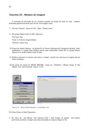 92

Exercício 23 - Mosaico de imagens
O processo de formação de um mosaico consiste na junção de duas ou mais
retificadas geometricamente para formar uma imagem maior.

imagens

1. No visor (Viewer) clique em File | Open | Raster Layer
2. No quadro Select Layer to Add selecione:
File Type: img
Pasta: C:/Tutorial_Imagine/Dados
Filename: camp1.img
16. Clique em Raster Options: as opções Fit to Frame e Background Transparent deverão estar
habilitadas e a opção Clear Display deverá estar desativada. Clique OK no quadro Raster
Options e no quadro Select Layer to Add.
17. Repita o processo no mesmo visor para a imagem camp2.img. Veja que as imagens são de
áreas contíguas.
18. No painel de ícones do ERDAS IMAGINE
Mosaic Tool será mostrada (Figura 2.72)

clique em

DataPrep | Mosaic Image. A tela

Figura 2.72 - Menu do Data Preparation e a tela Mosaic Tool.

19. Clique Close no Data Preparation.
7. No menu da tela Mosaic Tool selecione Edit | Add Images. O quadro
permitindo escolher a imagem que será adicionada ao mosaico (Figura 2.73)

será aberto

 