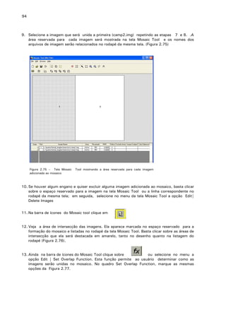 94

9. Selecione a imagem que será unida a primeira (camp2.img) repetindo as etapas 7 e 8. .A
área reservada para cada imagem será mostrada na tela Mosaic Tool e os nomes dos
arquivos de imagem serão relacionados no rodapé da mesma tela. (Figura 2.75)

Figura 2.75 – Tela Mosaic
adicionada ao mosaico

Tool mostrando a área reservada para cada imagem

10. Se houver algum engano e quiser excluir alguma imagem adicionada ao mosaico, basta clicar
sobre o espaço reservado para a imagem na tela Mosaic Tool ou a linha correspondente no
rodapé da mesma tela; em seguida, selecione no menu da tela Mosaic Tool a opção Edit|
Delete Images
11. Na barra de ícones do Mosaic tool clique em
12. Veja a área de intersecção das imagens. Ela aparece marcada no espaço reservado para a
formação do mosaico e listadas no rodapé da tela Mosaic Tool. Basta clicar sobre as áreas de
intersecção que ela será destacada em amarelo, tanto no desenho quanto na listagem do
rodapé (Figura 2.76).
13. Ainda na barra de ícones do Mosaic Tool clique sobre
. .
ou selecione no menu a
opção Edit | Set Overlap Function. Esta função permite ao usuário determinar como as
imagens serão unidas no mosaico. No quadro Set Overlap Function, marque as mesmas
opções da Figura 2.77.

 