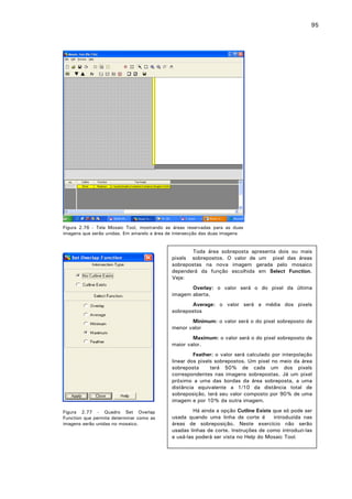 95

Figura 2.76 - Tela Mosaic Tool, mostrando as áreas reservadas para as duas
imagens que serão unidas. Em amarelo a área de intersecção das duas imagens

Toda área sobreposta apresenta dois ou mais
pixels sobrepostos. O valor de um pixel das áreas
sobrepostas na nova imagem gerada pelo mosaico
dependerá da função escolhida em Select Function.
Veja:
Overlay: o valor será o do pixel da última
imagem aberta.
Average: o valor será a média dos pixels
sobrepostos
Minimum: o valor será o do pixel sobreposto de
menor valor
Maximum: o valor será o do pixel sobreposto de
maior valor.
Feather: o valor será calculado por interpolação
linear dos pixels sobrepostos. Um pixel no meio da área
sobreposta
terá 50% de cada um dos pixels
correspondentes nas imagens sobrepostas. Já um pixel
próximo a uma das bordas da área sobreposta, a uma
distância equivalente a 1/10 da distância total de
sobreposição, terá seu valor composto por 90% de uma
imagem e por 10% da outra imagem.
Figura 2.77 - Quadro Set Overlap
Function que permite determinar como as
imagens serão unidas no mosaico.

Há ainda a opção Cutline Exists que só pode ser
usada quando uma linha de corte é
introduzida nas
áreas de sobreposição. Neste exercício não serão
usadas linhas de corte. Instruções de como introduzi-las
e usá-las poderá ser vista no Help do Mosaic Tool.

 