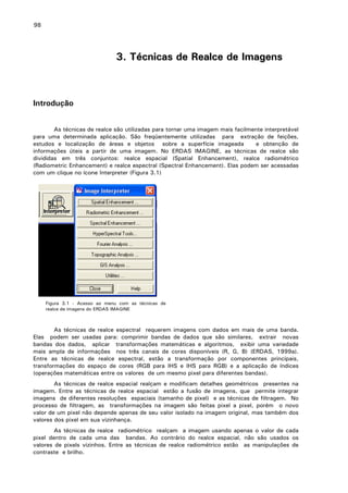 98

3. Técnicas de Realce de Imagens

Introdução
As técnicas de realce são utilizadas para tornar uma imagem mais facilmente interpretável
para uma determinada aplicação. São freqüentemente utilizadas para extração de feições,
estudos e localização de áreas e objetos sobre a superfície imageada
e obtenção de
informações úteis a partir de uma imagem. No ERDAS IMAGINE, as técnicas de realce são
divididas em três conjuntos: realce espacial (Spatial Enhancement), realce radiométrico
(Radiometric Enhancement) e realce espectral (Spectral Enhancement). Elas podem ser acessadas
com um clique no ícone Interpreter (Figura 3.1)

Figura 3.1 - Acesso ao menu com as técnicas de
realce de imagens do ERDAS IMAGINE

As técnicas de realce espectral requerem imagens com dados em mais de uma banda.
Elas podem ser usadas para: comprimir bandas de dados que são similares, extrair novas
bandas dos dados, aplicar transformações matemáticas e algoritmos, exibir uma variedade
mais ampla de informações nos três canais de cores disponíveis (R, G, B) (ERDAS, 1999a).
Entre as técnicas de realce espectral, estão a transformação por componentes principais,
transformações do espaço de cores (RGB para IHS e IHS para RGB) e a aplicação de índices
(operações matemáticas entre os valores de um mesmo pixel para diferentes bandas).
As técnicas de realce espacial realçam e modificam detalhes geométricos presentes na
imagem. Entre as técnicas de realce espacial estão a fusão de imagens, que permite integrar
imagens de diferentes resoluções espaciais (tamanho de pixel) e as técnicas de filtragem. No
processo de filtragem, as transformações na imagem são feitas pixel a pixel, porém o novo
valor de um pixel não depende apenas de seu valor isolado na imagem original, mas também dos
valores dos pixel em sua vizinhança.
As técnicas de realce radiométrico realçam a imagem usando apenas o valor de cada
pixel dentro de cada uma das bandas. Ao contrário do realce espacial, não são usados os
valores de pixels vizinhos. Entre as técnicas de realce radiométrico estão as manipulações de
contraste e brilho.

 