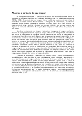 99

Alterando o contraste de uma imagem
Os histogramas descrevem a distribuição estatística dos níveis de cinza em termos de
freqüência de ocorrência de pixels para cada valor digital entre 0 e 255 (para imagens de 8 bits)
(NOVO, 1992). O contraste de uma imagem é uma medida do espalhamento dos níveis de
intensidade que nela ocorrem. Ao se examinar o histograma de uma imagem, quanto mais
espalhado ele for, maior o contraste da imagem e vice-versa (Figura 3.2) . Este intervalo de
espalhamento é sempre positivo e limitado por um valor mínimo e por um valor máximo que
depende da resolução radiométrica da imagem. Para imagens de 8 bits a faixa de valores é de
zero a 255.
Quando o contraste de uma imagem é alterado, o histograma da imagem resultante é
diferente do histograma da imagem original. A relação entre os dois histogramas é especificada
pela função de transferência de contraste. Veja um exemplo de uma função de transferência de
contraste na Figura 3.3. (reta azul). Observe que os valores originais da imagem (eixo X) são
transformados em novos valores (eixo Y). O intervalo de valores de entrada (seta verde) passa a
ocupar um intervalo maior de valores (seta vermelha). Para este intervalo de valores há um
aumento de contraste. Quando a inclinação da reta que representa a função de transferência tem
inclinação maior que 45º o contraste é expandido. Quando a inclinação é menor que 45º o
contraste é comprimido. Quanto maior o grau de inclinação da reta, maior é a expansão do
contraste. A aplicação da função de transferência gera uma tabela relacionando os valores da
imagem original com os valores da imagem de saída. Esta tabela, chamada de Look up Table
permite um processamento mais rápido da nova imagem pela simples substituição dos valores
antigos pelos novos, evitando que a função de transferência seja aplicada a cada pixel da
imagem para a obtenção dos valores da imagem de saída.
Cada valor de intensidade x é mapeado para um novo valor y e o novo histograma possui
um espalhamento maior ao longo de todo o intervalo de valores possíveis. Normalmente, a
forma do histograma da imagem realçada é a mesma da imagem original, pois cada barra
continua tendo a mesma altura, porém em uma posição diferente. Algumas vezes, a função de
transferência causa uma sobreposição de valores, ou seja, dois ou mais valores x são mapeados
para o mesmo valor y. Quando muitos pixels são mapeados para o valor mínimo ou máximo de
uma imagem, há perda de informação, pois pixels que originalmente poderiam ser diferenciados
na imagem original passam a ter o mesmo valor de intensidade. Este efeito pode ser desejado,
por exemplo, quando se sabe que as regiões escuras da imagem, com pequenas variações
radiométricas, correspondem a áreas com o mesmo tipo de cobertura, as quais não se deseja
diferenciar (INPE, 2002).

 