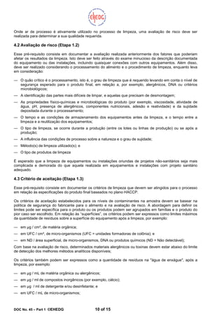 DOC No. 45 – Part 1 ©EHEDG 10 of 15
Onde ar de processo é ativamente utilizado no processo de limpeza, uma avaliação de risco deve ser
realizada para determinar a sua qualidade requerida.
4.2 Avaliação de risco (Etapa 1.2)
Esse pré-requisito consiste em documentar a avaliação realizada anteriormente dos fatores que poderiam
afetar os resultados da limpeza. Isto deve ser feito através do exame minucioso da descrição documentada
do equipamento ou das instalações, incluindo quaisquer conexões com outros equipamentos. Além disso,
deve ser realizado considerando o processamento do alimento e o procedimento de limpeza, enquanto leva
em consideração:
— O quão crítico é o processamento, isto é, o grau de limpeza que é requerido levando em conta o nível de
segurança esperado para o produto final, em relação a, por exemplo, alergênicos, DNA ou critérios
microbiológicos;
— A identificação das partes mais difíceis de limpar, e aquelas que precisam de desmontagem;
— As propriedades físico-químicas e microbiológicas do produto (por exemplo, viscosidade, atividade de
água, pH, presença de alergênicos, componentes nutricionais, adesão e reatividade) e da sujidade
depositada durante o processamento;
— O tempo e as condições de armazenamento dos equipamentos antes da limpeza, e o tempo entre a
limpeza e a reutilização dos equipamentos;
— O tipo de limpeza, se ocorre durante a produção (entre os lotes ou linhas de produção) ou se após a
produção;
— A influência das condições de processo sobre a natureza e o grau de sujidade;
— Método(s) de limpeza utilizado(s); e
— O tipo de produtos de limpeza
É esperado que a limpeza de equipamentos ou instalações oriundas de projetos não-sanitários seja mais
complicada e demorada do que aquela realizada em equipamentos e instalações com projeto sanitário
adequado.
4.3 Critério de aceitação (Etapa 1.3)
Esse pré-requisito consiste em documentar os critérios de limpeza que devem ser atingidos para o processo
em relação às especificações do produto final baseados no plano HACCP.
Os critérios de aceitação estabelecidos para os níveis de contaminantes na amostra devem se basear na
política de segurança do fabricante para o alimento e na avaliação de risco. A abordagem para definir os
limites pode ser específica para o produto ou os produtos podem ser agrupados em famílias e o produto do
pior caso ser escolhido. Em relação às “superfícies”, os critérios podem ser expressos como limites máximos
da quantidade de resíduos sobre a superfície do equipamento após a limpeza, por exemplo:
— em µg / cm², de matéria orgânica;
— em UFC / cm², de micro-organismos (UFC = unidades formadoras de colônia); e
— em ND / área superficial, de micro-organismos, DNA ou produtos químicos (ND = Não detectável);
Com base na avaliação de risco, determinados materiais alergênicos ou toxinas devem estar abaixo do limite
de detecção dos melhores métodos analíticos disponíveis;
Os critérios também podem ser expressos como a quantidade de resíduos na "água de enxágue", após a
limpeza, por exemplo:
— em µg / mL de matéria orgânica ou alergênicos;
— em µg / ml de compostos inorgânicos (por exemplo, cálcio);
— em µg / ml de detergente e/ou desinfetante; e
— em UFC / mL de micro-organismos;
 