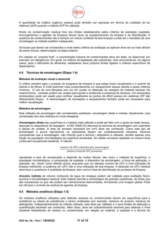 DOC No. 45 – Part 1 ©EHEDG 11 of 15
A quantidade de matéria orgânica residual pode também ser expressa em termos de unidades de luz
relativas (ULR) quando o método-ATP for utilizado.
Níveis de contaminação residual fora dos limites estabelecidos pelos critérios de aceitação (sujidade,
microrganismos e agentes de limpeza) devem levar ao questionamento da limpeza e da desinfecção. A
ausência de contaminantes não é sempre um indício confiável de boa limpeza e pode ser o resultado de uma
amostragem ou método analítico inadequado.
Os locais que devem ser amostrados e onde estes critérios de aceitação se aplicam deve ser os mais difíceis
de serem limpos, determinados na etapa anterior.
Em relação ao “produto final”, a concentração máxima de contaminantes deve ser dada, se disponível, por
exemplo, em alergênicos. Em geral, os critérios de legislação são suficientes, mas recomenda-se, em alguns
casos, para a fabricante de alimentos, estabelecer seus próprios limites ligados a critérios específicos de
desempenho.
4.4 Técnicas de amostragem (Etapa 1.4)
Métodos de avaliação visual e sensorial
O critério primário para o sucesso do programa de limpeza é que esteja limpo visualmente e a ausrntr de
odores e de filmes. É inútil examinar mais produndamente um equipamento sequer atende a esses critérios
mínimos. O uso de uma lâmpada com luz UV auxilia na detecção de vestígios de material residual. Da
mesma forma, corantes podem ser usados para ajudar a evidenciar a presença de resíduos. Um boroscópio
(endoscópio) pode ser usado para verificar visualmente se pontos de difícil acesso em sistemas CIP são
efetivamente limpos. A desmontagem de tubulações e equipamentos também pode ser necessária para
melhor visualização.
Métodos de amostragem
Dois métodos de amostragem são considerados aceitáveis: amostragem direta e indireta. Geralmente, uma
combinação dos dois métodos é a mais desejável.
Amostragem direta das superfícies é o método mais utilizado e pode ser feito com a ajuda de swab, lenços,
esponjas ou dispositivos de raspagem. A ISO 18593 (5) descreve as técnicas de amostragem com cotonetes
e placas de contato. A área de amostra (expressa em cm²) deve ser conhecida. Como este tipo de
amostragem é pouco reprodutível, os operadores devem ser cuidadosamente treinados. Deve-se
compreender que a amostragem, não importa qual a técnica / dispositivo é utilizado, recolhe apenas uma
fração da população microbiológica da superfície amostrada: Se coletar amostras repetidas no mesmo local
continuará recuperando bactérias. O cálculo:
número de UFC coletados por amostragem
número total de UFC presentes
representa a taxa de recuperação e depende de muitos fatores, tais como o material de superfície, a
população microbiológica, a composição da sujidade, o dispositivo de amostragem, a força de aplicação, o
operador, etc. Assim como referido acima, enquanto que um elevado número de UFC é uma indicação de
limpeza ineficiente, a ausência em UFC não é uma indicação de boa limpeza. A detecção de UFC residual
deve levar a questionar a qualidade da limpeza, bem como a fase de desinfecção do processo de limpeza.
Amostra indireta de volume conhecido de água de enxágue podem ser coletada para avaliação físico-
química e microbiológica residual. Este método permite a amostragem de grandes superfícies, de áreas que
são inacessíveis ou que não podem ser rotineiramente desmontadas, fornecendo uma imagem global. Pode
ser útil para o controle de residual de agentes de limpeza.
4.5 Métodos analíticos (Etapa 1.5)
Os métodos analíticos utilizados para detectar resíduos ou contaminantes devem ser específicos para a
substância ou classe de substâncias a serem analisadas (por exemplo, resíduos do produto, resíduos de
detergente). Independentemente do método utilizado, este deve ser validado e o seus limites de detecção e
quantificação deveriam ser conhecido. Além disso, deve ser suficientemente sensível para detectar o nível
aceitável estabelecido de resíduo ou contaminante, em relação ao material, à sujidade e à técnica de
 