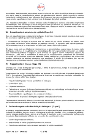 DOC No. 45 – Part 1 ©EHEDG 12 of 15
amostragem. A especificidade, sensibilidade e reprodutibilidade dos métodos analíticos deve ser conhecidos.
Nota: se os níveis de contaminação ou resíduo não são detectados, isso não significa que não há nenhum
contaminante residual presente após a limpeza. Significa apenas que os contaminantes não estão presentes
nessa amostra específica em níveis acima do limite de detecção do método analítico.
Uma etapa de neutralização é necessária antes da análise microbiológica realizada para validar um processo
de desinfecção, afim de extinguir qualquer inibição causada por resíduos do agente de desinfecção. Os
compostos de neutralização podem ser adicionados ao swab / solução de limpeza ou diluente para o meio de
cultura e têm de ser verificados quanto à sua adequação.
4.6 Procedimento de simulação da sujidade (Etapa 1.6)
Esse pré-requisito consiste em documentar a situação de pior caso no que diz respeito a sujidade, ou o grupo
dos cenários de sujidade que devem ser estudados.
O procedimento de simulação de sujidade deve ser idêntico ao pior cenário escolhido. No entanto, onde
longos ciclos de produção estão previstos (por exemplo, um mês), a simulação pode não ser praticável.
Recomenda-se começar os experimentos em ciclos mais curtos e de duração gradual.
Em alguns casos, pode ser útil adicionar microrganismos no alimento tratado para ser capaz de medir o efeito
de limpeza, em termos de redução da carga microbiológica. Os microorganismos também podem ser usados
para contaminar superfícies ou corpos de prova, a fim de ser capaz de estimar a eficácia do processo de
desinfecção. Como não é aconselhável a introdução de microorganismos patogênicos em ambientes
industriais, microorganismos indicadores podem ser usados, desde que o comportamento dos indicadorres
simulem eficazmente os agentes patogênicos que substituem. A adição de indicadorres tem que ser
rigorosamente controlada para evitar a contaminação do ambiente indevidamente.
4.7 Procedimento de limpeza (Etapa 1.7)
Critérios para o início da limpeza (por exemplo, o limite de contaminação, tempo de execução, produto
substituto) devem ser estabelecidos.
Procedimentos de limpeza apropriados devem ser estabelecidos como padrões de limpeza operacionais
(POP - Procedimento Operacional Padronizados) e devem ser aprovados para os efeitos pretendidos de
limpeza. No mínimo, o POP deve detalhar:
— Frequência de limpeza e limpeza quando fora de produção;
— Qualidade da água;
— Limpeza e desinfecção;
— Parâmetros do processo de limpeza (equipamento utilizado, concentração de produtos químicos, tempo,
temperatura, pressão, vazão de fluxo) e seu registro;
— Responsabilidades e qualificações das pessoas envolvidas; e
— Monitoramento do processo de limpeza, registro e calibração dos sensores.
Deve-se realizar treinamento adequado para a equipe responsável de limpeza, monitoramento e amostragem.
Isto também tem de ser aplicada ao pessoal terceirizado (contratado).
5 Definindo o protocolo de validação de limpeza (Etapa 2)
A validação de limpeza deve ser descrita no protocolo de validação que deve ser formalmente aprovado. O
protocolo de validação é um documento indispensável e cobre em detalhes todo o processo de validação,
resume todas as revisões feitas e permite a verificação de que todos os pré-requisitos estão perfeitamente
executados. Os protocolos de validação são compostos dos seguintes elementos:
— Objetivo do processo de validação;
— A necessidade de validar grupos individuais ou de produtos;
— Equipe responsável pela execução e pela aprovação do estudo de validação;
 