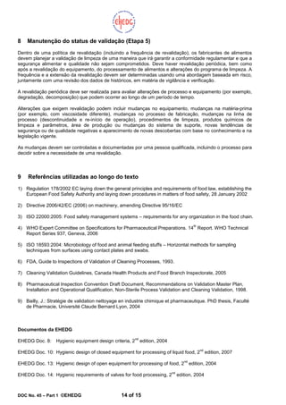 DOC No. 45 – Part 1 ©EHEDG 14 of 15
8 Manutenção do status de validação (Etapa 5)
Dentro de uma política de revalidação (incluindo a frequência de revalidação), os fabricantes de alimentos
devem planejar a validação de limpeza de uma maneira que irá garantir a conformidade regulamentar e que a
segurança alimentar e qualidade não sejam comprometidos. Deve haver revalidação periódica, bem como
após a revalidação do equipamento, do processamento de alimentos e alterações do programa de limpeza. A
frequência e a extensão da revalidação devem ser determinadas usando uma abordagem baseada em risco,
juntamente com uma revisão dos dados de históricos, em matéria de vigilância e verificação.
A revalidação periódica deve ser realizada para avaliar alterações de processo e equipamento (por exemplo,
degradação, decomposição) que podem ocorrer ao longo de um período de tempo.
Alterações que exigem revalidação podem incluir mudanças no equipamento, mudanças na matéria-prima
(por exemplo, com viscosidade diferente), mudanças no processo de fabricação, mudanças na linha de
processo (descontinuidade e re-início de operação), procedimentos de limpeza, produtos químicos de
limpeza e parâmetros, área de produção ou mudanças do sistema de suporte, novas tendências de
segurança ou de qualidade negativas e aparecimento de novas descobertas com base no conhecimento e na
legislação vigente.
As mudanças devem ser controladas e documentadas por uma pessoa qualificada, incluindo o processo para
decidir sobre a necessidade de uma revalidação.
9 Referências utilizadas ao longo do texto
1) Regulation 178/2002 EC laying down the general principles and requirements of food law, establishing the
European Food Safety Authority and laying down procedures in matters of food safety, 28 January 2002
2) Directive 2006/42/EC (2006) on machinery, amending Directive 95/16/EC
3) ISO 22000:2005: Food safety management systems – requirements for any organization in the food chain.
4) WHO Expert Committee on Specifications for Pharmaceutical Preparations. 14
th
Report. WHO Technical
Report Series 937, Geneva, 2006
5) ISO 18593:2004: Microbiology of food and animal feeding stuffs – Horizontal methods for sampling
techniques from surfaces using contact plates and swabs.
6) FDA, Guide to Inspections of Validation of Cleaning Processes, 1993.
7) Cleaning Validation Guidelines, Canada Health Products and Food Branch Inspectorate, 2005
8) Pharmaceutical Inspection Convention Draft Document, Recommendations on Validation Master Plan,
Installation and Operational Qualification, Non-Sterile Process Validation and Cleaning Validation, 1998.
9) Bailly, J.: Stratégie de validation nettoyage en industrie chimique et pharmaceutique. PhD thesis, Faculté
de Pharmacie, Université Claude Bernard Lyon, 2004
Documentos da EHEDG
EHEDG Doc. 8: Hygienic equipment design criteria, 2
nd
edition, 2004
EHEDG Doc. 10: Hygienic design of closed equipment for processing of liquid food, 2
nd
edition, 2007
EHEDG Doc. 13: Hygienic design of open equipment for processing of food, 2
nd
edition, 2004
EHEDG Doc. 14: Hygienic requirements of valves for food processing, 2
nd
edition, 2004
 
