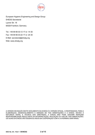 DOC No. 45 – Part 1 ©EHEDG 2 of 15
European Hygienic Engineering and Design Group
EHEDG Secretariat
Lyoner Str. 18
60528 Frankfurt, Germany
Tel.: +49 69 66 03-12 17 or -14 30
Fax: +49 69 66 03-22 17 or -24 30
E-Mail: secretariat@ehedg.org
Web: www.ehedg.org
A VERSÃO EM INGLÊS DESTE DOCUMENTO DA EHEDG É A VERSÃO OFICIAL. O RESPONSÁVEL PARA A
ELABORAÇAO, DESENVOLVIMENTO E EMISSÃO DE TAIS ORIENTAÇÕES É A EHEDG. DEVIDO À
NATUREZA GERAL E TÉCNICA DAS DIRETRIZES, A EHEDG NÃO PODE ASSUMIR NENHUMA
RESPONSABILIDADE RESULTANTE DA INTERPRETAÇÃO, APLICAÇÃO OU USO DE TAIS ORIENTAÇÕES.
OS GUIAS DA EHEDG SÃO DESENVOLVIDOS EM COOPERAÇÃO COM A 3-A NORMAS SANITÁRIAS.
 