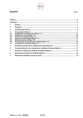 DOC No. 45 – Part 1 ©EHEDG 3 of 15
Sumário Página
Prefácio................................................................................................................................................................6
Introdução ...........................................................................................................................................................6
1 Escopo....................................................................................................................................................7
2 Glossário ................................................................................................................................................7
3 Considerações Gerais...........................................................................................................................8
4 Pré-requisitos (Etapa 1) ........................................................................................................................9
4.1 Qualificação do equipamento (Etapa 1.1)...........................................................................................9
4.2 Avaliação de riscos (Etapa 1.2)..........................................................................................................10
4.3 Critério de aceitação (Etapa 1.3)........................................................................................................10
4.4 Técnicas de amostragem (Etapa 1.4) ................................................................................................11
4.5 Métodos analíticos (Etapa 1.5)...........................................................................................................11
4.6 Procedimento de simulação da sujidade (Etapa 1.6) ......................................................................12
4.7 Procedimento de limpeza (Etapa 1.7)................................................................................................12
5 Definição do protocolo de validação de limpeza (Etapa 2).............................................................12
6 Comprometimento com o processo de validação de limpeza (Etapa 3) .......................................13
7 Definindo o relatório de validação de limpeza (Etapa 4).................................................................13
8 Manutenção do status de validação (Etapa 5) .................................................................................14
9 Referências utilizadas ao longo do texto..........................................................................................14
 