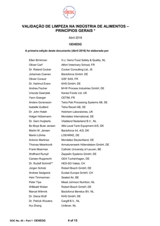 DOC No. 45 – Part 1 ©EHEDG 4 of 15
VALIDAÇÃO DE LIMPEZA NA INDÚSTRIA DE ALIMENTOS –
PRINCÍPIOS GERAIS *
Abril 2016
©EHEDG
A primeira edição deste documento (Abril 2016) foi elaborada por
Ellen Brinkman H.J. Heinz Food Safety & Quality, NL
Olivier Cerf Alfort Veterinary School, FR
Dr. Roland Cocker Cocker Consulting Ltd., IE
Johannes Coenen Bactoforce GmbH, DE
Olivier Coraud GSF SAS, FR
Dr. Hartmut Evers KHS GmbH, DE
Andrea Fischer M+W Process Industries GmbH, DE
Urszula Gawrylak Kanes Foods Ltd, UK
Yann Goerger CETIM, FR
Anders Goransson Tetra Pak Processing Systems AB, SE
Isabelle Guillard Tetra Recart AB, SE
Dr. John Holah Holchem Laboratories, UK
Holger Hölzemann Mondelez International, DE
Dr. Gern Huijberts Vitablend Nederland B.V., NL
Bo Boye Busk Jensen Alfa Laval Tank Equipment A/S, DK
Martin W. Jensen Bactoforce Int. A/S, DK
Martin Löhrke LOEHRKE, DE
Antonio Martinez Mondelez Deutschland, DE
Thomas Meierkordt Armaturenwerk Hötensleben GmbH, DE
Frank Moerman Catholic University of Leuven, BE
Wolfhard Rumpf Zeppelin Systems GmbH, DE
Carsten Rupprecht GEA Tuchenhagen, DE
Dr. Rudolf Schmitt** HES-SO Valais, CH
Jürgen Scholz Robert Bosch GmbH, DE
Andrew Sedgwick Ecolab Europe GmbH, CH
Hein Timmerman Sealed Air, BE
Peter Tips Mead Johnson Nutrition, NL
Willibald Weber Robert Bosch GmbH, DE
Marcel Wilmink Bactoforce Benelux BV, NL
Dr. Diana Wolf KHS GmbH, DE
Dr. Patrick Wouters Cargill B.V., NL
Hui Zhang Unilever, NL
 