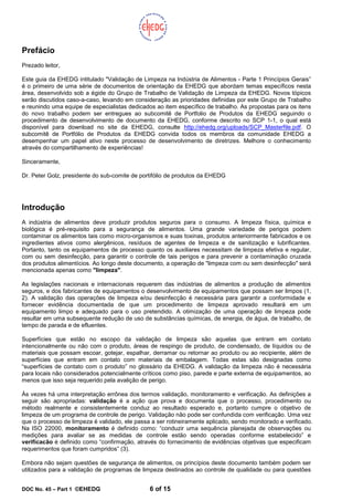 DOC No. 45 – Part 1 ©EHEDG 6 of 15
Prefácio
Prezado leitor,
Este guia da EHEDG intitulado "Validação de Limpeza na Indústria de Alimentos - Parte 1 Princípios Gerais”
é o primeiro de uma série de documentos de orientação da EHEDG que abordam temas específicos nesta
área, desenvolvido sob a égide do Grupo de Trabalho de Validação de Limpeza da EHEDG. Novos tópicos
serão discutidos caso-a-caso, levando em consideração as prioridades definidas por este Grupo de Trabalho
e reunindo uma equipe de especialistas dedicados ao item específico de trabalho. As propostas para os itens
do novo trabalho podem ser entregues ao subcomitê de Portfolio de Produtos da EHEDG seguindo o
procedimento de desenvolvimento de documento da EHEDG, conforme descrito no SCP 1-1, o qual está
disponível para download no site da EHEDG, consulte http://ehedg.org/uploads/SCP_Masterfile.pdf. O
subcomitê de Portfólio de Produtos da EHEDG convida todos os membros da comunidade EHEDG a
desempenhar um papel ativo neste processo de desenvolvimento de diretrizes. Melhore o conhecimento
através do compartilhamento de experiências!
Sinceramente,
Dr. Peter Golz, presidente do sub-comite de portifólio de produtos da EHEDG
Introdução
A indústria de alimentos deve produzir produtos seguros para o consumo. A limpeza física, química e
biológica é pré-requisito para a segurança de alimentos. Uma grande variedade de perigos podem
contaminar os alimentos tais como micro-organismos e suas toxinas, produtos anteriormente fabricados e os
ingredientes ativos como alergênicos, resíduos de agentes de limpeza e de sanitização e lubrificantes.
Portanto, tanto os equipamentos de processo quanto os auxiliares necessitam de limpeza efetiva e regular,
com ou sem desinfecção, para garantir o controle de tais perigos e para prevenir a contaminação cruzada
dos produtos alimentícios. Ao longo deste documento, a operação de "limpeza com ou sem desinfecção" será
mencionada apenas como "limpeza".
As legislações nacionais e internacionais requerem das indústrias de alimentos a produção de alimentos
seguros, e dos fabricantes de equipamentos o desenvolvimento de equipamentos que possam ser limpos (1,
2). A validação das operações de limpeza e/ou desinfecção é necessária para garantir a conformidade e
fornecer evidência documentada de que um procedimento de limpeza aprovado resultará em um
equipamento limpo e adequado para o uso pretendido. A otimização de uma operação de limpeza pode
resultar em uma subsequente redução de uso de substâncias químicas, de energia, de água, de trabalho, de
tempo de parada e de efluentes.
Superfícies que estão no escopo da validação de limpeza são aquelas que entram em contato
intencionalmente ou não com o produto, áreas de respingo de produto, de condensado, de líquidos ou de
materiais que possam escoar, gotejar, espalhar, derramar ou retornar ao produto ou ao recipiente, além de
superfícies que entram em contato com materiais de embalagem. Todas estas são designadas como
“superfícies de contato com o produto” no glossário da EHEDG. A validação da limpeza não é necessária
para locais não considerados potencialmente críticos como piso, parede e parte externa de equipamentos, ao
menos que isso seja requerido pela avalição de perigo.
Às vezes há uma interpretação errônea dos termos validação, monitoramento e verificação. As definições a
seguir são apropriadas: validação é a ação que prova e documenta que o processo, procedimento ou
método realmente e consistentemente conduz ao resultado esperado e, portanto cumpre o objetivo de
limpeza de um programa de controle de perigo. Validação não pode ser confundida com verificação. Uma vez
que o processo de limpeza é validado, ele passa a ser rotineiramente aplicado, sendo monitorado e verificado.
Na ISO 22000, monitoramento é definido como: “conduzir uma sequência planejada de observações ou
medições para avaliar se as medidas de controle estão sendo operadas conforme estabelecido” e
verificacão é definido como “confirmação, através do fornecimento de evidências objetivas que especificam
requerimentos que foram cumpridos” (3).
Embora não sejam questões de segurança de alimentos, os princípios deste documento também podem ser
utilizados para a validação de programas de limpeza destinados ao controle de qualidade ou para questões
 