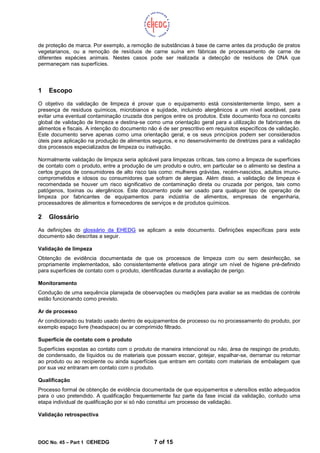 DOC No. 45 – Part 1 ©EHEDG 7 of 15
de proteção de marca. Por exemplo, a remoção de substâncias à base de carne antes da produção de pratos
vegetarianos, ou a remoção de resíduos de carne suína em fábricas de processamento de carne de
diferentes espécies animais. Nestes casos pode ser realizada a detecção de resíduos de DNA que
permaneçam nas superfícies.
1 Escopo
O objetivo da validação de limpeza é provar que o equipamento está consistentemente limpo, sem a
presença de resíduos químicos, microbianos e sujidade, incluindo alergênicos a um nível aceitável, para
evitar uma eventual contaminação cruzada dos perigos entre os produtos. Este documento foca no conceito
global de validação de limpeza e destina-se como uma orientação geral para a utilização de fabricantes de
alimentos e fiscais. A intenção do documento não é de ser prescritivo em requisitos específicos de validação.
Este documento serve apenas como uma orientação geral, e os seus princípios podem ser considerados
úteis para aplicação na produção de alimentos seguros, e no desenvolvimento de diretrizes para a validação
dos processos especializados de limpeza ou inativação.
Normalmente validação de limpeza seria aplicável para limpezas críticas, tais como a limpeza de superfícies
de contato com o produto, entre a produção de um produto e outro, em particular se o alimento se destina a
certos grupos de consumidores de alto risco tais como: mulheres grávidas, recém-nascidos, adultos imuno-
comprometidos e idosos ou consumidores que sofram de alergias. Além disso, a validação de limpeza é
recomendada se houver um risco significativo de contaminação direta ou cruzada por perigos, tais como
patógenos, toxinas ou alergênicos. Este documento pode ser usado para qualquer tipo de operação de
limpeza por fabricantes de equipamentos para indústria de alimentos, empresas de engenharia,
processadores de alimentos e fornecedores de serviços e de produtos químicos.
2 Glossário
As definições do glossário da EHEDG se aplicam a este documento. Definições específicas para este
documento são descritas a seguir.
Validação de limpeza
Obtenção de evidência documentada de que os processos de limpeza com ou sem desinfecção, se
propriamente implementados, são consistentemente efetivos para atingir um nível de higiene pré-definido
para superficies de contato com o produto, identificadas durante a avaliação de perigo.
Monitoramento
Condução de uma sequência planejada de observações ou medições para avaliar se as medidas de controle
estão funcionando como previsto.
Ar de processo
Ar condicionado ou tratado usado dentro de equipamentos de processo ou no processamento do produto, por
exemplo espaço livre (headspace) ou ar comprimido filtrado.
Superfície de contato com o produto
Superfícies expostas ao contato com o produto de maneira intencional ou não, área de respingo de produto,
de condensado, de líquidos ou de materiais que possam escoar, gotejar, espalhar-se, derramar ou retornar
ao produto ou ao recipiente ou ainda superfícies que entram em contato com materiais de embalagem que
por sua vez entraram em contato com o produto.
Qualificação
Processo formal de obtenção de evidência documentada de que equipamentos e utensílios estão adequados
para o uso pretendido. A qualificação frequentemente faz parte da fase inicial da validação, contudo uma
etapa individual de qualificação por si só não constitui um processo de validação.
Validação retrospectiva
 