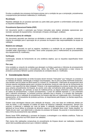 DOC No. 45 – Part 1 ©EHEDG 8 of 15
Envolve a avaliação dos processos de limpeza prévias com a condição de que a composição, procedimentos
e equipamentos permanecem inalterados (4, modificado).
Revalidação
Repetida validação de um processo aprovado (ou parte dele) para garantir a conformidade continuada com
os requisitos estabelecidos (4).
Procedimento Operacional Padrão (POP)
Um documento escrito e autorizado que fornece instruções para realizar atividades operacionais (por
exemplo, operação de equipamentos, manutenção e limpeza, amostragem, análises).
Protocolo (ou plano) de validação
Um documento aprovado que descreve as atividades a serem realizadas em uma validação, incluindo os
critérios de aceitação para a aprovação de um processo de limpeza e das responsabilidades da equipe de
validação.
Relatório de validação
Um documento aprovado na qual os registros, resultados e a avaliação de um programa de validação
completo estão organizados e resumidos. Deve conter propostas para o melhoramento do processamento
e/ou equipamento (4, modificado)
Verificação
Confirmação, através do fornecimento de uma evidência objetiva, que os requisitos especificados foram
cumpridos.
Pior caso
Uma condição ou conjunto de condições que abrangem os limites superiores e inferiores de processamento
para parâmetros operacionais e circunstâncias, dentro dos POPs, que representam a maior chance de
produtos e processos falharem quando comparados às condições ideais (4, modificado).
3 Considerações Gerais
Fabricantes de equipamentos na União Europeia devem fornecer "Instruções" que "indiquem os produtos e
os métodos de limpeza, desinfecção e enxágue recomendados, não só para as partes facilmente acessíveis,
mas também para as partes de difícil acesso ou inviável" (2). Inicialmente, o fabricante de equipamento deve
fornecer apenas orientações gerais para o produtor de alimentos, tendo em vista não ser de conhecimento do
mesmo o uso específico de cada instalação. Portanto, é de responsabilidade do produtor de alimentos validar
seus próprios procedimentos de limpeza, de acordo como eles normalmente serão aplicados. Ele terá que
levar em consideração, por exemplo, os tipos de matérias-primas, as etapas anteriores e posteriores dentro
da cadeia de processamento, o próprio processamento, o prazo de validade esperado e o uso pretendido
para o alimento processado, os produtos químicos utilizados para a limpeza, e a duração das operações.
Recomenda-se que a validação do procedimento de limpeza seja feito em colaboração com o fornecedor de
equipamentos, os fornecedores de produtos químicos, os responsáveis pela limpeza, os clientes específicos,
etc, conforme o caso.
Existem duas abordagens básicas para validação de limpeza - uma com base em evidências obtidas por
meio de testes, e uma baseada na análise de dados de históricos (validação retrospectiva). Sempre que
possível, é preferível a validação por meio de testes. A validação retrospectiva não é incentivada, nem
aplicável se houve falhas na produção de alimentos seguros. A validação deve incluir “testes desafios” ou
“testes de pior caso”, que determinam a robustez do processo de limpeza. Se possível, é recomendável que
toda a linha de processamento seja validada.
Devem haver POPs detalhando o processo de limpeza, a amostragem e os métodos analíticos. Todos os
procedimentos descritos nos POPs devem ser validados.
Pelo menos três realizações consecutivas do procedimento de limpeza devem ser realizadas, mostrando
serem bem-sucedidas para provar que o método é validado.
 
