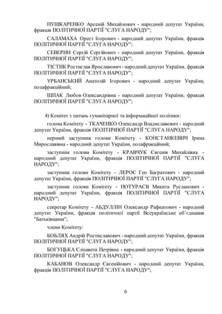 6
ПУШКАРЕНКО Арсеній Михайлович - народний депутат України,
фракція ПОЛІТИЧНОЇ ПАРТІЇ "СЛУГА НАРОДУ";
САЛАМАХА Орест Ігорович - народний депутат України, фракція
ПОЛІТИЧНОЇ ПАРТІЇ "СЛУГА НАРОДУ";
СЕВЕРИН Сергій Сергійович - народний депутат України, фракція
ПОЛІТИЧНОЇ ПАРТІЇ "СЛУГА НАРОДУ";
ТІСТИК Ростислав Ярославович - народнийдепутат України, фракція
ПОЛІТИЧНОЇ ПАРТІЇ "СЛУГА НАРОДУ";
УРБАНСЬКИЙ Анатолій Ігорович - народний депутат України,
позафракційний;
ШПАК Любов Олександрівна - народний депутат України, фракція
ПОЛІТИЧНОЇ ПАРТІЇ "СЛУГА НАРОДУ";
4) Комітет з питань гуманітарної та інформаційної політики:
голова Комітету - ТКАЧЕНКО Олександр Владиславович - народний
депутат України, фракція ПОЛІТИЧНОЇ ПАРТІЇ "СЛУГА НАРОДУ";
перший заступник голови Комітету - КОНСТАНКЕВИЧ Ірина
Мирославівна - народний депутат України, позафракційний;
заступник голови Комітету - КРАВЧУК Євгенія Михайлівна -
народний депутат України, фракція ПОЛІТИЧНОЇ ПАРТІЇ "СЛУГА
НАРОДУ";
заступник голови Комітету - ЛЕРОС Гео Багратович - народний
депутат України, фракція ПОЛІТИЧНОЇ ПАРТІЇ "СЛУГА НАРОДУ";
заступник голови Комітету - ПОТУРАЄВ Микита Русланович -
народний депутат України, фракція ПОЛІТИЧНОЇ ПАРТІЇ "СЛУГА
НАРОДУ";
секретар Комітету - АБДУЛЛІН Олександр Рафкатович - народний
депутат України, фракція політичної партії Всеукраїнське об’єднання
"Батьківщина";
члени Комітету:
БОБЛЯХ Андрій Ростиславович - народнийдепутат України, фракція
ПОЛІТИЧНОЇ ПАРТІЇ "СЛУГА НАРОДУ";
БОГУЦЬКА Єлізавета Петрівна - народний депутат України, фракція
ПОЛІТИЧНОЇ ПАРТІЇ "СЛУГА НАРОДУ";
КАБАНОВ Олександр Євгенійович - народний депутат України,
фракція ПОЛІТИЧНОЇ ПАРТІЇ "СЛУГА НАРОДУ";
 
