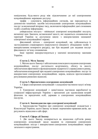 10
повідомлень будь-якого роду між підключеними до неї електронними
комунікаційними мережами доступу;
трафік – сукупність інформаційних сигналів, що передаються за
допомогою технічних засобів постачальників електронних комунікаційних
послуг за визначений інтервал часу, включаючи інформаційні дані споживача
та/або службову інформацію;
універсальна послуга – мінімальні електронні комунікаційні послуги,
визначені цим Законом, встановленої якості, які надаються споживачам на
території України за доступною ціною з використанням захищеної
електронної комунікаційної мережі;
фіксований зв'язок – електронні комунікації, що здійснюються із
застосуванням стаціонарного (нерухомого) кінцевого обладнання та/або з
використанням номерного ресурсу, що був виданий для надання послуг
фіксованого зв’язку споживачам.
Інші терміни використовуються у значенні визначеному законами
України.
Стаття 2. Мета Закону
1. Метою цього Законує забезпечення повсюдного надання електронних
комунікаційних послуг достатнього асортименту, обсягу та якості,
забезпечення ефективного функціонування відкритого і справедливого ринку,
забезпечення конкуренції при наданні електронних комунікаційних послуг та
використанні електронних комунікаційних мереж, шляхом прогнозованого
регулювання ринкових відносин.
Стаття 3. Призначення електронних комунікацій
1. Сфера електронних комунікацій є складовою частиною галузі зв'язку
України.
2. Електронні комунікації є невід'ємною частиною виробничої та
соціальної інфраструктури України і призначені для задоволення потреб
фізичних та юридичних осіб, держави в електронних комунікаційних
послугах.
Стаття 4. Законодавство про електронні комунікації
1. Законодавство України про електронні комунікації складається з
Конституції України, цього Закону та інших нормативно-правових актів, що
регулюють відносини в цій сфері.
Стаття 5. Сфера дії Закону
1. Дія цього Закону поширюється на відносини суб'єктів ринку
електронних комунікацій щодо надання та отримання електронних
комунікаційних послуг і використання електронних комунікаційних мереж
загального користування.
 