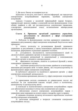 11
2. Дія цього Закону не поширюється на:
відносини та послуги, пов’язані із змістом інформації, що передається
електронними комунікаційними мережами, засобами електронних
комунікацій;
порядок з’єднання у всесвітній інформаційній мережі Інтернет,
маршрутизації, транзиту трафіку в зазначеній системі, функціонування точок
обміну трафіком в ній, які регламентуються документами (правилами,
стандартами, рекомендаціями тощо), встановленими міжнародними
організаціями.
Стаття 6. Принципи організації державного управління,
регулювання та діяльності у сфері електронних
комунікацій
1. Побудова та функціонування системи державного управління та
державного регулювання у сфері електронних комунікацій базується на таких
принципах:
1) чіткого розподілу та розмежування функцій державного
управління та регулювання, а також повноважень державних органів щодо
визначення, формування та реалізації державної політики;
2) узгодженості, послідовності, взаємодоповнюваності цілей та
діяльності різних державних органів та місцевого самоврядування;
3) поєднання централізації та децентралізації у повноваженнях
державних органів та місцевого самоврядування;
4) ефективного поєднання, повноти та сумісності функцій у межах
повноважень державного органу;
5) залучення громадськостідо підготовки, прийняття та моніторингу
виконання регуляторних актів та інших рішень, які стосуються розвитку та
функціонування сфери електронних комунікацій;
6) публічності діяльності та підзвітності державних органів у сфері
електронних комунікацій громадськості.
2. Основними принципами діяльності у сфері електронних комунікацій
є:
1) гарантування доступу споживачів до універсальних послуг, які
необхідні їм для задоволення власних потреб, участі в політичному,
економічному та громадському житті;
2) взаємодія та взаємозв'язаність електронних комунікаційних мереж
для забезпечення можливості зв'язку між споживачами всіх мереж;
3) забезпечення сталості електронних комунікаційних мереж і
управління цими мережами на основі єдиних стандартів, норм та правил;
4) державна підтримка розвитку вітчизняного виробництва технічних
засобів електронних комунікацій;
5) заохочення конкуренції в інтересах споживачів електронних
комунікаційних послуг;
 