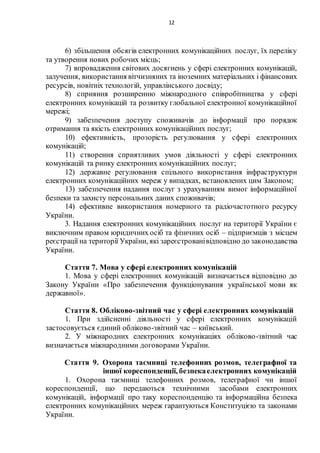12
6) збільшення обсягів електронних комунікаційних послуг, їх переліку
та утворення нових робочих місць;
7) впровадження світових досягнень у сфері електронних комунікацій,
залучення, використання вітчизняних та іноземних матеріальних і фінансових
ресурсів, новітніх технологій, управлінського досвіду;
8) сприяння розширенню міжнародного співробітництва у сфері
електронних комунікацій та розвитку глобальної електронної комунікаційної
мережі;
9) забезпечення доступу споживачів до інформації про порядок
отримання та якість електронних комунікаційних послуг;
10) ефективність, прозорість регулювання у сфері електронних
комунікацій;
11) створення сприятливих умов діяльності у сфері електронних
комунікацій та ринку електронних комунікаційних послуг;
12) державне регулювання спільного використання інфраструктури
електронних комунікаційних мереж у випадках, встановлених цим Законом;
13) забезпечення надання послуг з урахуванням вимог інформаційної
безпеки та захисту персональних даних споживачів;
14) ефективне використання номерного та радіочастотного ресурсу
України.
3. Надання електронних комунікаційних послуг на території України є
виключним правом юридичних осіб та фізичних осіб – підприємців з місцем
реєстрації на території України, які зареєстрованівідповідно до законодавства
України.
Стаття 7. Мова у сфері електронних комунікацій
1. Мова у сфері електронних комунікацій визначається відповідно до
Закону України «Про забезпечення функціонування української мови як
державної».
Стаття 8. Обліково-звітний час у сфері електронних комунікацій
1. При здійсненні діяльності у сфері електронних комунікацій
застосовується єдиний обліково-звітний час – київський.
2. У міжнародних електронних комунікаціях обліково-звітний час
визначається міжнародними договорами України.
Стаття 9. Охорона таємниці телефонних розмов, телеграфної та
іншої кореспонденції, безпекаелектронних комунікацій
1. Охорона таємниці телефонних розмов, телеграфної чи іншої
кореспонденції, що передаються технічними засобами електронних
комунікацій, інформації про таку кореспонденцію та інформаційна безпека
електронних комунікаційних мереж гарантуються Конституцією та законами
України.
 