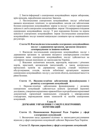 13
2. Зняття інформації з електронних комунікаційних мереж заборонене,
крім випадків, передбачених виключно Законом.
3. Постачальники електронних комунікаційних послуг зобов'язані
вживати відповідних технічних та організаційних заходів для забезпечення
безпеки електронних комунікаційних мереж та послуг з метою гарантування
цілісності своїхелектронних комунікаційних мереж і безперервностінадання
електронних комунікаційних послуг. У разі порушення безпеки чи втрати
цілісності електронних комунікаційних мереж постачальники електронних
комунікаційних послуг повинні невідкладно сповіщати про це національного
регулятора.
Стаття 10. Взаємодіяпостачальниківелектронних комунікаційних
послуг з державними органами, органами місцевого
самоврядування та іншими особами
1. Взаємодія постачальників електронних комунікаційних послуг з
державними органами та органами місцевого самоврядування стосовно
отримання ними електронних комунікаційних послуг здійснюється на
договірних засадах відповідно до законодавства України.
2. Власники залізничних вокзалів, аеропортів, морських і річкових
портів, пристаней, автовокзалів (автостанцій), а також контрольно-
пропускних пунктів на державному кордоні, станцій технічного
обслуговування, готелів, мотелів зобов'язані організувати надання
електронних комунікаційних послуг у достатніх обсягах, відповідної якостіта
рівня безпеки.
Стаття 11. Науково-технічне забезпечення функціонування і
розвитку електронних комунікацій
1. Науково-технічне забезпечення функціонування і розвитку
електронних комунікацій здійснюється шляхом організації наукових
досліджень, створення нормативно-правовоїбазитарозроблення нормативної
документації, гармонізації національних стандартів з міжнародними
стандартами, впровадження нових технологій та засобів електронних
комунікацій.
Глава II
ДЕРЖАВНЕ УПРАВЛІННЯ У СФЕРІ ЕЛЕКТРОННИХ
КОМУНІКАЦІЙ
Стаття 12. Повноваження Верховної Ради України у сфері
електронних комунікацій
1. Визначення засад державної політики та законодавче регулювання
відносин у сфері електронних комунікацій здійснює Верховна Рада України.
Стаття 13. Органи управління у сфері електронних комунікацій
 