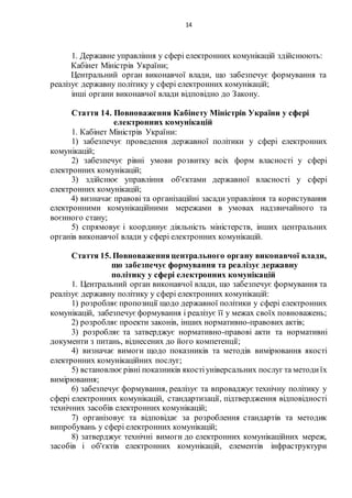 14
1. Державне управління у сфері електронних комунікацій здійснюють:
Кабінет Міністрів України;
Центральний орган виконавчої влади, що забезпечує формування та
реалізує державну політику у сфері електронних комунікацій;
інші органи виконавчої влади відповідно до Закону.
Стаття 14. Повноваження Кабінету Міністрів України у сфері
електронних комунікацій
1. Кабінет Міністрів України:
1) забезпечує проведення державної політики у сфері електронних
комунікацій;
2) забезпечує рівні умови розвитку всіх форм власності у сфері
електронних комунікацій;
3) здійснює управління об'єктами державної власності у сфері
електронних комунікацій;
4) визначає правові та організаційні засади управління та користування
електронними комунікаційними мережами в умовах надзвичайного та
воєнного стану;
5) спрямовує і координує діяльність міністерств, інших центральних
органів виконавчої влади у сфері електронних комунікацій.
Стаття 15. Повноваженняцентрального органу виконавчої влади,
що забезпечує формування та реалізує державну
політику у сфері електронних комунікацій
1. Центральний орган виконавчої влади, що забезпечує формування та
реалізує державну політику у сфері електронних комунікацій:
1) розробляє пропозиції щодо державної політики у сфері електронних
комунікацій, забезпечуєформування і реалізує її у межах своїх повноважень;
2) розробляє проекти законів, інших нормативно-правових актів;
3) розробляє та затверджує нормативно-правові акти та нормативні
документи з питань, віднесених до його компетенції;
4) визначає вимоги щодо показників та методів вимірювання якості
електронних комунікаційних послуг;
5) встановлюєрівні показників якостіуніверсальних послуг та методиїх
вимірювання;
6) забезпечує формування, реалізує та впроваджує технічну політику у
сфері електронних комунікацій, стандартизації, підтвердження відповідності
технічних засобів електронних комунікацій;
7) організовує та відповідає за розроблення стандартів та методик
випробувань у сфері електронних комунікацій;
8) затверджує технічні вимоги до електронних комунікаційних мереж,
засобів і об'єктів електронних комунікацій, елементів інфраструктури
 