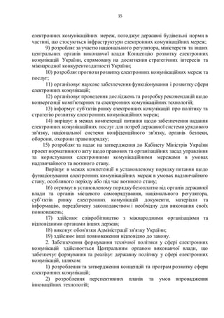 15
електронних комунікаційних мереж, погоджує державні будівельні норми в
частині, що стосуються інфраструктури електронних комунікаційних мереж;
9) розробляє за участю національного регулятора, міністерств та інших
центральних органів виконавчої влади Концепцію розвитку електронних
комунікацій України, спрямовану на досягнення стратегічних інтересів та
міжнародної конкурентоздатності України;
10) розробляєпрогнозирозвиткуелектронних комунікаційних мереж та
послуг;
11) організовує наукове забезпечення функціонування і розвитку сфери
електронних комунікацій;
12) організовуєпроведення досліджень та розробкурекомендацій щодо
конвергенції комп'ютерних та електронних комунікаційних технологій;
13) інформує суб'єктів ринку електронних комунікацій про політику та
стратегію розвитку електронних комунікаційних мереж;
14) вирішує в межах компетенції питання щодо забезпечення надання
електронних комунікаційних послуг для потреб державної системиурядового
зв'язку, національної системи конфіденційного зв'язку, органів безпеки,
оборони, охорони правопорядку;
15) розробляє та надає на затвердження до Кабінету Міністрів України
проект нормативного акту щодо правових та організаційних засад управління
та користування електронними комунікаційними мережами в умовах
надзвичайного та воєнного стану.
Вирішує в межах компетенції в установленому порядку питання щодо
функціонування електронних комунікаційних мереж в умовах надзвичайного
стану, особливого періоду або під час воєнного стану;
16) отримуєв установленому порядкубезоплатно від органів державної
влади та органів місцевого самоврядування, національного регулятора,
суб’єктів ринку електронних комунікацій документи, матеріали та
інформацію, передбачену законодавством і необхідну для виконання своїх
повноважень;
17) здійснює співробітництво з міжнародними організаціями та
відповідними органами інших держав;
18) виконує обов'язки Адміністрації зв'язку України;
19) здійснює інші повноваження відповідно до закону.
2. Забезпечення формування технічної політики у сфері електронних
комунікацій здійснюється Центральним органом виконавчої влади, що
забезпечує формування та реалізує державну політику у сфері електронних
комунікацій, шляхом:
1) розроблення та затвердження концепцій та програм розвитку сфери
електронних комунікацій;
2) розроблення перспективних планів та умов впровадження
інноваційних технологій;
 