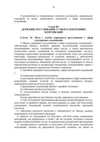16
3) розроблення та затвердження технічних регламентів, національних
стандартів та інших нормативних документів у сфері електронних
комунікацій.
Глава IІІ
ДЕРЖАВНЕ РЕГУЛЮВАННЯ У СФЕРІ ЕЛЕКТРОННИХ
КОМУНІКАЦІЙ
Стаття 16. Мета і засоби державного регулювання у сфері
електронних комунікацій
1. Метою державного регулювання у сфері електронних комунікацій є
забезпечення балансу інтересів держави, постачальників електронних
комунікаційних послуг, споживачів таких послуг, а також максимальне
задоволення попиту споживачів на електронні комунікаційні послуги,
створення сприятливих організаційних та економічних умов для залучення
інвестицій, сприяння конкуренції та усунення перешкод у забезпеченні
електронних комунікаційних мереж, електронних комунікаційних послуг та
пов’язаного оснащення, збільшення обсягів послуг та підвищення їх якості,
забезпечення розвитку та модернізації електронних комунікаційних мереж з
урахуванням інтересів національної безпеки та оборони.
2. Засобами державного регулювання у сфері електронних комунікацій
є:
1) нормативно-правове регулювання;
2) реєстрація діяльності суб'єктів господарювання у сфері електронних
комунікацій, надання дозволів на використання номерного ресурсу,
ліцензування радіочастотного ресурсу;
3) формування та реалізація цінової і тарифної політики;
4) здійснення нагляду (контролю);
5) застосовування заходів впливу у випадку виявлення порушень
законодавства;
6) інші передбачені цим Законом засоби державного регулювання.
3. Суб’єктивладних повноважень принаданні адміністративних послуг,
підготовці та прийнятті рішень, розгляді звернень та скарг суб’єктів ринку
електронних комунікацій повинні дотримуватись наступних принципів
взаємодії:
1) здійснення діяльності виключно у відповідності до Закону, наданих
повноважень та встановлених процедур;
2) рівності по відношенню до будь-яких суб’єктів ринку електронних
комунікацій, які перебувають в одній і тій же ситуації, особливо в умовах
надання адміністративних послуг за конкурсними(тендерними) процедурами;
3) неупередженого ставлення до будь-яких суб’єктів ринку електронних
комунікацій, відмови від врахування будь-яких чинників, що прямо не
 