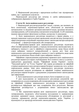 18
5. Національний регулятор є юридичною особою і має відокремлене
майно, що є державною власністю.
Національний регулятор має печатку із своїм найменуванням і
зображенням Державного Герба України.
Стаття 18. Акти національного регулятора
1. Національний регулятор розробляє і видає з питань, що належать до
його компетенції, нормативно-правові акти, обов'язкові до виконання
центральними та місцевими органами виконавчої влади, органами місцевого
самоврядування, суб'єктамиринкуелектронних комунікацій, їх об'єднаннями,
іншими юридичними і фізичними особами, контролює їх виконання.
2. Акти національного регулятора видаються у формі рішень, а у
випадку виявлення за результатами проведення заходів нагляду (контролю) у
сферіелектронних комунікацій порушень вимог законодавствапроелектронні
комунікації – у формі розпоряджень або попереджень.
3. Нормативно-правові акти національного регулятора підлягають
обов’язковій держаній реєстрації, у порядку визначеному законодавством, та
набирають чинності з дня їх офіційного оприлюднення, якщо більш пізній
строк набрання чинності непередбачений у такому акті. Інші акти
національного регулятора набирають чинностіз дня їх прийняття, якщо цими
актами не встановлено більш пізній строк набрання чинності.
Офіційним оприлюдненням нормативно-правового акта національного
регулятора вважається перше опублікування його повного тексту в одному з
періодичних друкованих видань "Офіційний вісник України", газетах
"Урядовий кур'єр" чи "Голос України" або перше розміщення на офіційній
сторінці національного регуляторав мережі Інтернет залежно від того, дейого
оприлюднено раніше. Інші акти національного регулятора підлягають
оприлюдненню шляхом розміщення на офіційній сторінці національного
регуляторав мережі Інтернет з урахуванням дотримання вимог законодавства
про інформацію.
4. Акти національного регулятора можуть бути оскаржені до суду.
У разі надходження до національного регулятора документів про
оскарження до судурозпоряджень або попереджень національного регулятора
на офіційний сторінці національного регулятора в мережі Інтернет
розміщується інформація про таке оскарження, його результати. Вказана
інформація розміщується з дотриманням вимог законодавства про
інформацію.
5. Всі нормативно-правові акти національного регулятора, перед
затвердженням, підлягають обов’язковому погодженню із зацікавленими
органами державної влади, громадському обговоренню та реєстрації у
єдиному державному реєстрі нормативно-правових актів України, у
відповідності до процедур визначених законодавством України.
 