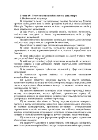 19
Стаття 19. Повноваження національного регулятора
1. Національний регулятор:
1) розробляє та подає у встановленому порядку Президентові України
проекти законодавчих актів та актів Президента України, а також Кабінетові
Міністрів України – проекти законів та інших нормативно-правових актів у
сфері електронних комунікацій;
2) бере участь у підготовці проектів законів, технічних регламентів,
національних стандартів та інших нормативно-правових актів у сфері
електронних комунікацій;
3) видає нормативно-правовіакти з питань, що належать до компетенції
національного регулятора, та контролює їх виконання;
4) розробляє та затверджує регламент національного регулятора;
5) видає офіційний бюлетень (періодичне електронне видання) і
оприлюднює в ньому нормативно-правові акти, відомості, передбачені цим
Законом;
6) надає інформацію за запитами відповідно до Закону України "Про
доступ до публічної інформації";
7) здійснює реєстрацію у сфері електронних комунікацій, встановлює
порядок ведення і веде державний реєстр постачальників електронних
комунікаційних послуг;
8) встановлює правила здійснення діяльності у сфері електронних
комунікацій;
9) встановлює правила надання та отримання електронних
комунікаційних послуг;
10) змінює структуру номерного ресурсу та простір нумерації,
встановлює порядокрозподілу та обліку номерного ресурсу, порядокнадання
послуги перенесення абонентського номера та порядок надання послуг
національного роумінгу;
11) здійснює первинний розподіл та облік номерного ресурсу, а також
видачу, переоформлення, видачу дубліката, продовження строку дії,
анулювання дозволів на використання номерного ресурсу, забезпечує нагляд
(контроль) за використанням номерного ресурсу;
12) встановлює відповідно до Закону порядок відкриття номерного
ресурсу, в якому забезпечується утворення персональних номерів абонентів,
та порядок адміністрування, присвоєння абонентам і обслуговування
персональних номерів, визначає організацію, яка здійснює централізоване
технічне адміністрування персональнихномерів та перенесених абонентських
номерів, а також встановлює тарифи на роботи (послуги) такої організації;
13) встановлює порядок формування тарифів на послуги з перенесення
абонентських номерів;
14) забезпечує здійснення в установленому ним порядку моніторингу
якостіелектронних комунікаційних послуг та оприлюднення його результатів;
 
