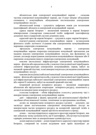 2
абонентська лінія електронної комунікаційної мережі – складова
частина електронної комунікаційної мережі, що з'єднує кінцеве обладнання
споживача з комутаційним обладнанням постачальника електронних
комунікаційних послуг;
абонентський номер – сукупність цифрових знаків для позначення
(ідентифікації) абонента в електронній комунікаційній мережі;
адреса мережі Інтернет – визначений чинними в мережі Інтернет
міжнародними стандартами символьний та/або цифровий ідентифікатор
доменних імен в ієрархічній системі доменних назв;
адресний простір мережі Інтернет – сукупність адрес мережі Інтернет;
взаємоз'єднання електронних комунікаційних мереж – встановлення
фізичного та/або логічного з'єднання між електронними комунікаційними
мережами операторів споживачам;
віртуальна електронна комунікаційна мережа - електронна
комунікаційна мережа оператора електронних комунікацій призначена для
надання власних електронних комунікаційних послуг, яка функціонує на
умовах договору користування електронною комунікаційною мережею або її
окремими складовими іншого оператора електронних комунікацій;
власник (володілець) інфраструктури електронних комунікаційних
мереж – фізична або юридичнаособа, увласності(володінні) якої перебувають
елементи інфраструктури електронних комунікаційних мереж, набуті на
належній правовій підставі, та які використовуються для надання електронних
комунікаційних послуг;
власник (володілець) кабельної каналізації електронних комунікаційних
мереж – фізична або юридичнаособа, увласності(володінні) якої перебувають
уся інфраструктура кабельної каналізації електронних комунікаційних мереж
або окремі її елементи, набуті на належній правовій підставі;
вторинний розподіл номерного ресурсу – виділення оператором
абонентам або віртуальним операторам номерного ресурсу, зазначеного у
дозволі на використання номерного ресурсу;
голосова телефонія – обмін інформацією голосом у реальному часі з
використанням електронних комунікаційних мереж;
дані – інформація у формі, придатній для автоматизованої обробки її
засобами обчислювальної техніки, технічними та програмними засобами;
дозвіл на використання номерного ресурсу (дозвіл) – документ, що
засвідчує право постачальника електронних комунікаційних послуг на
використання частки номерного ресурсу на конкретній території та/або в
електронній комунікаційній мережі протягом визначеного строку;
домен – частина ієрархічного адресного простору мережі Інтернет, яка
має унікальну назву (доменне ім'я), що її ідентифікує, обслуговуєтьсягрупою
серверів доменних імен та централізовано адмініструється;
домен верхнього рівня – домен ієрархічного адресного просторумережі
Інтернет, створений на основі кодування назв країн відповідно до
 