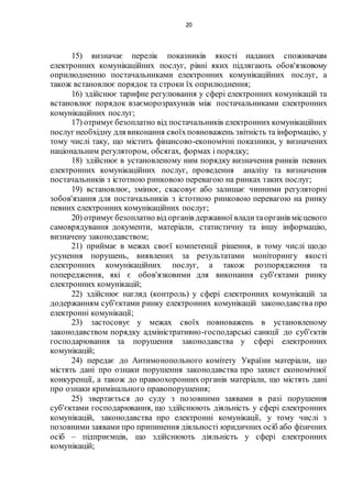 20
15) визначає перелік показників якості наданих споживачам
електронних комунікаційних послуг, рівні яких підлягають обов'язковому
оприлюдненню постачальниками електронних комунікаційних послуг, а
також встановлює порядок та строки їх оприлюднення;
16) здійснює тарифне регулювання у сфері електронних комунікацій та
встановлює порядок взаєморозрахунків між постачальниками електронних
комунікаційних послуг;
17) отримуєбезоплатно від постачальників електронних комунікаційних
послуг необхідну для виконання своїхповноважень звітність та інформацію, у
тому числі таку, що містить фінансово-економічні показники, у визначених
національним регулятором, обсягах, формах і порядку;
18) здійснює в установленому ним порядку визначення ринків певних
електронних комунікаційних послуг, проведення аналізу та визначення
постачальників з істотною ринковою перевагою на ринках таких послуг;
19) встановлює, змінює, скасовує або залишає чинними регуляторні
зобов'язання для постачальників з істотною ринковою перевагою на ринку
певних електронних комунікаційних послуг;
20) отримуєбезоплатно від органів державної владитаорганів місцевого
самоврядування документи, матеріали, статистичну та іншу інформацію,
визначену законодавством;
21) приймає в межах своєї компетенції рішення, в тому числі щодо
усунення порушень, виявлених за результатами моніторингу якості
електронних комунікаційних послуг, а також розпорядження та
попередження, які є обов'язковими для виконання суб'єктами ринку
електронних комунікацій;
22) здійснює нагляд (контроль) у сфері електронних комунікацій за
додержанням суб'єктами ринку електронних комунікацій законодавства про
електронні комунікації;
23) застосовує у межах своїх повноважень в установленому
законодавством порядку адміністративно-господарські санкції до суб'єктів
господарювання за порушення законодавства у сфері електронних
комунікацій;
24) передає до Антимонопольного комітету України матеріали, що
містять дані про ознаки порушення законодавства про захист економічної
конкуренції, а також до правоохоронних органів матеріали, що містять дані
про ознаки кримінального правопорушення;
25) звертається до суду з позовними заявами в разі порушення
суб'єктами господарювання, що здійснюють діяльність у сфері електронних
комунікацій, законодавства про електронні комунікації, у тому числі з
позовними заявами про припинення діяльності юридичних осіб або фізичних
осіб – підприємців, що здійснюють діяльність у сфері електронних
комунікацій;
 