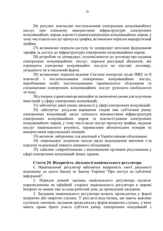 21
26) регулює взаємодію постачальників електронних комунікаційних
послуг при спільному використанні інфраструктури електронних
комунікаційних мереж, взаємоз'єднанніелектронних комунікаційних мереж, у
тому числіщодо послуг пропускутрафіка, встановлює порядокмаршрутизації
трафіка;
27) встановлює порядок доступу та затверджує методику формування
тарифів за доступ до інфраструктури електронних комунікаційних мереж;
28) розробляє та затверджує, основні вимоги до договору про надання
електронних комунікаційних послуг, порядок реєстрації абонентів, які
отримують електронні комунікаційні послуги на підставі договору,
укладеного не в письмовій формі;
29) встановлює порядок ведення Системи контролю кодів ІМЕІ та її
взаємодії з постачальниками електронних комунікаційних послуг,
виробниками та/або постачальниками термінального обладнання та
споживачами електронних комунікаційних послуг рухомого (мобільного)
зв’язку;
30) створюєсприятливіорганізаційніта економічніумови для залучення
інвестицій у сферу електронних комунікацій;
31) забезпечує рівні умови діяльності у сфері електронних комунікацій;
32) забезпечує досудове вирішення спорів між суб'єктами ринку
електронних комунікацій щодо спільного використання інфраструктури
електронних комунікаційних мереж та взаємоз'єднання електронних
комунікаційних мереж, у тому числі щодо послуг пропуску трафіка, надання
послуг національного роумінгу, перенесення абонентських номерів та
використання персональних номерів;
33) визначає заборонене для реалізації в Україні кінцеве обладнання;
34) запроваджує додаткові заходи щодо недопущення ввезення з-за
кордону та реалізації певного кінцевого обладнання;
35) здійснює співробітництво з відповідними органами регулювання у
сфері електронних комунікацій інших держав.
Стаття 20. Відкритість діяльності національного регулятора
1. Національний регулятор забезпечує відкритість своєї діяльності
відповідно до цього Закону та Закону України "Про доступ до публічної
інформації".
2. Порядок денний засідань національного регулятора підлягає
оприлюдненню на офіційній сторінці національного регулятора в мережі
Інтернет не менше ніж за один робочий день до проведення засідання.
3. Засідання національного регулятора можуть проводитись у формі
відкритих або закритих слухань. У разі розгляду питань, що мають важливе
суспільне значення, засідання проводяться у формі відкритих слухань, у яких
мають право брати участь суб'єкти ринку електронних комунікацій і
 