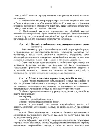 22
громадськіоб'єднання в порядку, встановленому регламентом національного
регулятора.
4. Національний регулятор інформує громадськість про результатисвоєї
роботи, оприлюднює в засобах масової інформації, в тому числі друкованих
виданнях, нормативно-правові акти, відомості, передбачені законодавством,
та іншу інформацію з питань своєї діяльності.
5. Національний регулятор оприлюднює на офіційній сторінці
національного регуляторав мережіІнтернет свій кошторис, а також не пізніше
1 квітня року, наступного зазвітним, річний звіт про діяльність національного
регулятора та звіт про виконання кошторису за звітний рік.
Стаття 21. Діяльність національногорегулятора щодо захиступрав
споживачів
1. З метоюзахисту прав споживачів національний регулятор співпрацює
з організаціями, які представляють інтереси споживачів, забезпечує такі
організації, а також самих споживачів необхідною інформацією щодо
діяльності постачальників електронних комунікаційних послуг, за винятком
випадків, коли ця інформація є інформацією з обмеженим доступом.
2. Споживачі мають право звертатися до національного регулятора для
вирішення будь-яких питань, що належать до його повноважень.
Національний регулятор здійснює аналіз та узагальнення звернень і
пропозицій споживачів з питань, що належать до його компетенції, за
наслідками їх розгляду вживає відповідних заходів реагування.
Стаття 22. Аналіз ринків електронних комунікаційних послуг
1. Аналіз ринків електронних комунікаційних послуг проводиться на
підставі рішення національного регулятора з метою визначення доцільності
застосування попереднього регулювання та визначення постачальників
електронних комунікаційних послуг, на яких воно буде спрямоване.
У рішенні про проведення аналізу ринку електронних комунікаційних
послуг зазначаються:
назва ринку;
товарні та географічні межі ринку;
основні споживчі характеристики ринку;
перелік постачальників електронних комунікаційних послуг, які
надають електронні комунікаційні послуги на ринку, на якому проводиться
аналіз;
перелік фінансово-економічних показників діяльності постачальників
електронних комунікаційних послуг, які необхідні для формування бази для
проведення аналізу ринку;
перелік інформації, яка може бути отримана національним регулятором
за результатами державного нагляду за додержанням законодавства на ринку
електронних комунікаційних послуг, а також на запити національного
 