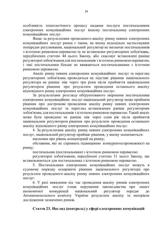 24
особливість технологічного процесу надання послуги постачальником
електронних комунікаційних послуг іншому постачальнику електронних
комунікаційних послуг.
Якщо за результатами проведеного аналізу ринку певних електронних
комунікаційних послуг ринок є таким, на якому недоцільно застосовувати
попереднє регулювання, національний регулятор не визначає постачальників
з істотною ринковою перевагою та не встановлює регуляторних зобов'язань,
передбачених статтею 44 цього Закону, або скасовує встановлені раніше
регуляторнізобов'язаннядля постачальників з істотною ринковою перевагою,
і такі постачальники більше не вважаються постачальниками з істотною
ринковою перевагою.
Аналіз ринку певних електронних комунікаційних послуг та перегляд
регуляторних зобов'язань проводиться на підставі рішення національного
регулятора не раніше ніж через три роки після прийняття національним
регулятором рішення про результати проведення останнього аналізу
відповідного ринку електронних комунікаційних послуг.
За результатами розгляду обґрунтованого звернення постачальника
електронних комунікаційних послуг національний регулятор може прийняти
рішення про дострокове проведення аналізу ринку певних електронних
комунікаційних послуг та перегляд встановлених раніше регуляторних
зобов'язань для постачальників з істотною ринковою перевагою. Такий аналіз
може бути проведено не раніше ніж через один рік після прийняття
національним регулятором рішення про результати проведення останнього
аналізу відповідного ринку електронних комунікаційних послуг.
4. За результатами аналізу ринку певних електронних комунікаційних
послуг, національний регулятор приймає рішення, у якому зазначаються:
висновки про рівень концентрації на ринку;
обставини, які не сприяють підвищенню конкурентоспроможності на
ринку;
постачальник (постачальники) з істотною ринковою перевагою;
регуляторні зобов'язання, передбачені статтею 51 цього Закону, що
встановлюються для постачальника з істотною ринковою перевагою.
5. Постачальники електронних комунікаційних послуг можуть в
судовому порядку оскаржити рішення національного регулятора про
результати проведеного аналізу ринку певних електронних комунікаційних
послуг.
6. У разі виявлення під час проведення аналізу ринків електронних
комунікаційних послуг ознак порушення законодавства про захист
економічної конкуренції національний регулятор передає до
Антимонопольного комітету України результати аналізу та матеріали
дослідження зазначених ринків.
Стаття 23. Нагляд (контроль) у сфері електронних комунікацій
 