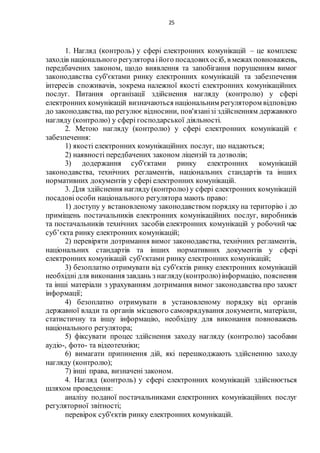 25
1. Нагляд (контроль) у сфері електронних комунікацій – це комплекс
заходів національного регулятораійого посадовихосіб, в межахповноважень,
передбачених законом, щодо виявлення та запобігання порушенням вимог
законодавства суб'єктами ринку електронних комунікацій та забезпечення
інтересів споживачів, зокрема належної якості електронних комунікаційних
послуг. Питання організації здійснення нагляду (контролю) у сфері
електронних комунікацій визначаються національним регулятором відповідно
до законодавства, що регулює відносини, пов'язанізі здійсненням державного
нагляду (контролю) у сфері господарської діяльності.
2. Метою нагляду (контролю) у сфері електронних комунікацій є
забезпечення:
1) якості електронних комунікаційних послуг, що надаються;
2) наявності передбачених законом ліцензій та дозволів;
3) додержання суб'єктами ринку електронних комунікацій
законодавства, технічних регламентів, національних стандартів та інших
нормативних документів у сфері електронних комунікацій.
3. Для здійснення нагляду (контролю) у сфері електронних комунікацій
посадові особи національного регулятора мають право:
1) доступу у встановленому законодавством порядку на територію і до
приміщень постачальників електронних комунікаційних послуг, виробників
та постачальників технічних засобів електронних комунікацій у робочий час
суб’єкта ринку електронних комунікацій;
2) перевіряти дотримання вимог законодавства, технічних регламентів,
національних стандартів та інших нормативних документів у сфері
електронних комунікацій суб'єктами ринку електронних комунікацій;
3) безоплатно отримувати від суб'єктів ринку електронних комунікацій
необхідні для виконання завдань з нагляду(контролю)інформацію, пояснення
та інші матеріали з урахуванням дотримання вимог законодавства про захист
інформації;
4) безоплатно отримувати в установленому порядку від органів
державної влади та органів місцевого самоврядування документи, матеріали,
статистичну та іншу інформацію, необхідну для виконання повноважень
національного регулятора;
5) фіксувати процес здійснення заходу нагляду (контролю) засобами
аудіо-, фото- та відеотехніки;
6) вимагати припинення дій, які перешкоджають здійсненню заходу
нагляду (контролю);
7) інші права, визначені законом.
4. Нагляд (контроль) у сфері електронних комунікацій здійснюється
шляхом проведення:
аналізу поданої постачальниками електронних комунікаційних послуг
регуляторної звітності;
перевірок суб'єктів ринку електронних комунікацій.
 