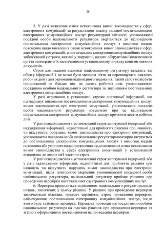 26
5. У разі виявлення ознак невиконання вимог законодавства у сфері
електронних комунікацій за результатами аналізу поданої постачальниками
електронних комунікаційних послуг регуляторної звітності, уповноважені
посадові особи національного регулятора звертаються до відповідного
постачальника електронних комунікаційних послуг з вимогою надати
пояснення щодо виявлених ознак невиконання вимог законодавства у сфері
електронних комунікацій, а постачальникелектроннихкомунікаційних послуг
зобов'язанийу строки, вказані у зверненні, надати обґрунтованіпояснення по
суті та підтвердити їхзасвідченимив установленомупорядкукопіяминаявних
документів.
Строк для надання відповіді національному регулятору залежить від
обсягу інформації і не може бути меншим п'яти та перевищувати двадцять
робочихднів з дня отримання відповідного звернення. Такий строкможебути
продовжений не більше ніж на десять робочих днів уповноваженою
посадовою особою національного регулятора за зверненням постачальника
електронних комунікаційних послуг.
У разі отримання в установлені строки достатньої інформації, що
підтверджує виконання постачальником електронних комунікаційних послуг
вимог законодавства про електронні комунікації, уповноважена посадова
особа національного регулятора повідомляє про це відповідного
постачальника електронних комунікаційних послуг протягом десяти робочих
днів.
У разі ненадходження в установлений строкзапитуваної інформації або
надходження інформації, недостатньої для прийняття рішення про наявність
чи відсутність порушень вимог законодавства про електронні комунікації,
уповноважена посадоваособанаціонального регулятораповторнозвертається
до постачальника електронних комунікаційних послуг з вимогою надати
пояснення або уточнитинадані пояснення щодо виявленихознак невиконання
вимог законодавства у сфері електронних комунікацій у встановлений
відповідно до вимог цієї частини строк.
У разі ненадходження в установлений строкзапитуваної інформації або
у разі надходження інформації, недостатньої для прийняття рішення про
наявність чи відсутність порушень вимог законодавства про електронні
комунікації, після повторного звернення уповноваженої посадової особи
національного регулятора, національний регулятор приймає рішення про
проведення перевірки постачальника електронних комунікаційних послуг.
6. Перевірка проводиться за рішенням національного регулятора щодо
питань, зазначених у цьому рішенні. У рішенні про проведення перевірки
зазначаються підстава, предмет перевірки, строк проведення перевірки,
найменування постачальника електронних комунікаційних послуг, щодо
якого буде здійснена перевірка. Перевірка проводиться посадовими особами
національного регулятора на підставі рішення про проведення перевірки та
згідно з оформленими посвідченнями на проведення перевірки.
 