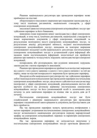 27
Рішення національного регулятора про проведення перевірки може
прийматися на підставі:
обґрунтованого письмового звернення про порушення законодавства, в
тому числі технічних регламентів, національних стандартів, у сфері
електронних комунікацій;
письмовоїзаяви постачальникаелектроннихкомунікаційних послуг про
здійснення перевірки за його бажанням;
виявлення ознак порушення вимог законодавства у сфері електронних
комунікацій, в тому числі, технічних регламентів, національних стандартів та
інших нормативних документів у сфері електронних комунікацій за
результатами моніторингу якості електронних комунікаційних послуг, за
результатами аналізу регуляторної звітності, поданої постачальниками
електронних комунікаційних послуг, ненадання на повторне звернення
уповноваженої посадової особи національного регулятора постачальником
електронних комунікаційних послуг в установлений строк інформації або
надання таким постачальником інформації, недостатньої для прийняття
рішення про наявність чи відсутність порушень законодавствапро електронні
комунікації;
попереджень або розпоряджень про усунення виявлених порушень
законодавства з метою перевірки їх виконання.
Рішення про проведення перевіркинеприймається напідставі звернення
від одного і того самого заявника з одного і того самого питання і за той же
період, якщо на підставі попереднього звернення було проведено перевірку.
Посадові особи національного регулятора під час здійснення перевірки
зобов’язанінадсилатиповідомлення про проведення перевірки постачальника
електронних комунікаційних послуг, щодо якого здійснюєтьсязаходинагляду
(контролю) у сфері електронних комунікацій, рекомендованим листом або
вручати особисто під розписку керівнику постачальника електронних
комунікаційних послуг чи його уповноваженій особі із зазначенням дати
початку та дати закінчення перевірки не пізніше ніж за десять днів до її
початку.
Постачальник електронних комунікаційних послуг має бути
ознайомлений з рішенням національного регулятора про проведення
перевірки з наданням копії такого рішення та документа, що був підставою для
його прийняття.
Під час проведення перевірки можуть проводитись вимірювання з
метою перевірки дотримання постачальниками електронних комунікаційних
послуг встановленого національним регулятором порядку маршрутизації
трафіку на електронних комунікаційних мережах та параметрів електронних
комунікаційних мереж.
Під час проведення перевірки не допускається вилучення у
постачальника електронних комунікаційних послуг оригіналів фінансово-
 