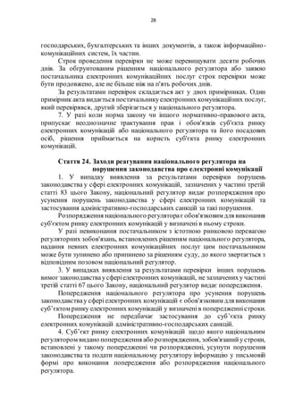 28
господарських, бухгалтерських та інших документів, а також інформаційно-
комунікаційних систем, їх частин.
Строк проведення перевірки не може перевищувати десяти робочих
днів. За обґрунтованим рішенням національного регулятора або заявою
постачальника електронних комунікаційних послуг строк перевірки може
бути продовжено, але не більше ніж на п'ять робочих днів.
За результатами перевірок складається акт у двох примірниках. Один
примірник акта видається постачальникуелектронних комунікаційних послуг,
який перевірявся, другий зберігається у національного регулятора.
7. У разі коли норма закону чи іншого нормативно-правового акта,
припускає неоднозначне трактування прав і обов'язків суб'єкта ринку
електронних комунікацій або національного регулятора та його посадових
осіб, рішення приймається на користь суб'єкта ринку електронних
комунікацій.
Стаття 24. Заходи реагування національного регулятора на
порушення законодавства про електронні комунікації
1. У випадку виявлення за результатами перевірки порушень
законодавства у сфері електронних комунікацій, зазначених у частині третій
статті 83 цього Закону, національний регулятор видає розпорядження про
усунення порушень законодавства у сфері електронних комунікацій та
застосування адміністративно-господарських санкцій за такі порушення.
Розпорядження національного регуляторає обов'язковим для виконання
суб'єктом ринку електронних комунікацій у визначені в ньому строки.
У разі невиконання постачальником з істотною ринковою перевагою
регуляторних зобов'язань, встановлених рішенням національного регулятора,
надання певних електронних комунікаційних послуг цим постачальником
може бути зупинено або припинено за рішенням суду, до якого звертається з
відповідним позовом національний регулятор.
3. У випадках виявлення за результатами перевірки інших порушень
вимог законодавстваусферіелектронних комунікацій, не зазначениху частині
третій статті 67 цього Закону, національний регулятор видає попередження.
Попередження національного регулятора про усунення порушень
законодавствау сферіелектронних комунікацій є обов'язковим для виконання
суб’єктом ринку електронних комунікацій у визначенів попередженністроки.
Попередження не передбачає застосування до суб’єкта ринку
електронних комунікацій адміністративно-господарських санкцій.
4. Суб’єкт ринку електронних комунікацій щодо якого національним
регулятором видано попередження або розпорядження, зобов'язанийустроки,
встановлені у такому попередженні чи розпорядженні, усунути порушення
законодавства та подати національному регулятору інформацію у письмовій
формі про виконання попередження або розпорядження національного
регулятора.
 