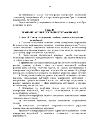 29
За мотивованою заявою суб’єкта ринку електронних комунікацій,
зазначений у попередженні або розпорядженністрок може бути подовжений
національним регулятором.
Попередження або розпорядженнянаціонального регулятораможебути
оскаржено до суду.
Глава IV
ТЕХНІЧНІ ЗАСОБИ ЕЛЕКТРОННИХ КОМУНІКАЦІЙ
Стаття 25. Умови застосування технічних засобів електронних
комунікацій
1. Умовами застосування технічних засобів електронних комунікацій є
їх відповідність національним стандартам і технічним регламентам. Технічні
засоби електронних комунікацій повинні мати виданий у встановленому
законодавством порядку документ про відповідність вимогам нормативних
документів у сфері електронних комунікацій.
2. Підтвердження відповідності технічних засобів електронних
комунікацій здійснюється згідно із Законом України"Про технічнірегламенти
та оцінку відповідності".
3. Центральний орган виконавчої влади, що забезпечує формування та
реалізує державну політику у сфері електронних комунікацій, приймає
рішення щодо переліку технічних засобів, які можуть застосовуватися в
електронних комунікаційних мережах і не менше ніж два разина рік публікує
цей перелік в офіційному бюлетені та на офіційній сторінці в мережі Інтернет.
4. Застосування засобів електронних комунікацій, не внесених до цього
переліку, погоджується суб’єктом ринку електронних комунікацій з
центральним органом виконавчої влади, що забезпечує формування та
реалізує державну політику у сфері електронних комунікацій, у порядку,
встановленому законодавством.
5. Критеріями для прийняття рішення про погодження засобів
електронних комунікацій, які можуть застосовуватися в електронних
комунікаційних мережах, є:
1) забезпечення уніфікації і єдностіелектронних комунікаційних мереж
загального користування;
2) забезпечення надійності, безпеки електронних комунікаційних
мереж;
3) можливість автоматизації оперативно-технічного управління
електронними комунікаційними мережами;
4) забезпечення відповідностічинним нормативним документам у сфері
електронних комунікацій та технічним регламентам з підтвердження
відповідності;
 
