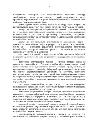 3
міжнародних стандартів, для обслуговування адресного простору
українського сегмента мережі Інтернет, і який делегований в рамках
процедури впровадження в Україні інтернаціоналізованих доменних імен
глобальної системи доменних імен;
домен другого рівня – частина адресного просторумережі Інтернет, що
розташовується на другому рівні ієрархії доменних імен у мережі Інтернет;
доступ до електронної комунікаційної мережі – надання одним
постачальником електронних комунікаційних послуг доступу до електронної
комунікаційної мережі та/чи послуг іншому постачальнику електронних
комунікаційних послуг на договірних умовах з метою надання електронних
комунікаційних послуг;
доступ до інфраструктури електронних комунікаційних мереж –
можливість користування інфраструктурою електронних комунікаційних
мереж або її окремими елементами постачальниками електронних
комунікаційних послуг на договірних умовах з власниками (володільцями)
такої інфраструктури чи її елементів;
електронні комунікації – передавання та/або приймання інформації
незалежно від її типу або виду за допомогою електронних комунікаційних
мереж;
електронна комунікаційна мережа – система передачі даних як
сукупність комутаційного обладнання та/або обладнання маршрутизації,
інших технічних засобів, включаючи пасивні елементи мережі, споруди, яка
призначена для передачі та прийму інформації дротовими, радіо, оптичними
чи іншими електромагнітними системами та засобами, включаючи
супутниковімережі електроннихкомунікацій, фіксовані (з комутацією каналів
і з комутацією пакетів, в тому числіІнтернет) та мережі, що використовуються
для радіо і телевізійного мовлення, незалежно від типу інформації, що ними
передаються;
електронна комунікаційна мережа доступу – частина електронної
комунікаційної мережі між вузлом (центром)комутації та пунктом закінчення
електронної комунікаційної мережі включно;
електронна комунікаційна послуга – послуга, що полягає повністю або
переважно у передачі інформації електронними комунікаційними мережами,
включаючи передачу інформації в мережах, які використовуються для
мовлення, але виключаючи порушення цілісності інформації, яка передається
за допомогою електронних комунікаційних мереж;
загальний дозвіл – визначений законом загальний правовий режим
надання електронних комунікаційних мереж або послуг, до якого додаються
певні конкретні зобов’язання відносно всіх або окремих видів електронних
комунікаційних мереж та послуг;
загальнодоступна телефонна послуга – послуга, що доступна усім
споживачам для здійснення зокрема, доступу до служб екстреної допомоги,
 