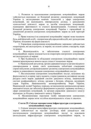 32
1. Розвиток та вдосконалення електронних комунікаційних мереж
здійснюється відповідно до Концепції розвитку електронних комунікацій
України із застосуванням новітніх технологій у сфері електронних
комунікацій, які відповідають міжнародному досвіду, з урахуванням
технологічної цілісності мереж та засобів електронних комунікацій,
підвищення ефективності та сталості функціонування. Головною метою
Концепції розвитку електронних комунікацій України є гармонійний та
динамічний розвиток електронних комунікаційних мереж на всій території
України.
2. Право власності на електронні комунікаційні мережі може належати
будь-якій фізичній особі– підприємцю або юридичнійособі, якіє резидентами
України, незалежно від форм власності.
3. Управління електронними комунікаційними мережами здійснюється
операторами, які експлуатують ці мережі, на основі єдиних стандартів, норм
та правил.
4. Відповідальність за забезпечення сталості електронних
комунікаційних мереж покладається на операторів електронних комунікацій,
які експлуатують ці мережі.
5. При будівництві та обладнанні електронних комунікаційних мереж
повинні враховуватися вимоги щодо сталості зазначених мереж.
6. Національний регулятор, органидержавноївладита органимісцевого
самоврядування в межах своїх повноважень зобов'язані створювати
сприятливіумови для функціонування ірозвитку електронних комунікаційних
мереж та повноцінного надання електронних комунікаційних послуг.
7. Постачальники електронних комунікаційних послуг, незалежно від
форм власності, в першу чергу надають у користування на договірнихзасадах
ресурси своїх мереж державній системі урядового зв'язку, національній
системі конфіденційного зв'язку, органам з безпеки, оборони, внутрішніх
справ України, Національному антикорупційному бюро України,
Національній поліції Україниу порядку, встановленомуцентральним органом
виконавчої влади, що забезпечує формування та реалізує державну політику у
сфері електронних комунікацій, та органам управління цивільного захисту
відповідно до Кодексу цивільного захисту України.
8. Несанкціоноване втручання та/або використання електронних
комунікаційних мереж тягне за собою відповідальність згідно із законом.
Стаття 29. Спільне використання інфраструктури електронних
комунікаційних мереж
1. Спільне використання інфраструктури електронних комунікаційних
мереж здійснюється на підставі договору, який укладається між
постачальником електронних комунікаційних послуг та власником
(володільцем) інфраструктури електронних комунікаційних мереж, та
 