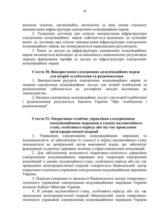 33
визначає технічні, організаційні, економічні та інші умови спільного
використання інфраструктури електронних комунікаційних мереж.
2. Укладення договору про спільне використання інфраструктури
електронних комунікаційних мереж здійснюється відповідно до основних
вимог до договору про спільне використання інфраструктури електронних
комунікаційних мереж, які затверджуються національним регулятором.
3. Плата за доступ до інфраструктури електронних комунікаційних
мереж визначається відповідно до встановленого національним регулятором
порядку формування тарифів за доступ до інфраструктури електронних
комунікаційних мереж.
Стаття 30. Використання електронних комунікаційних мереж
для потреб телебачення та радіомовлення
1. Використання ресурсів електронних комунікаційних мереж та
надання електронних комунікаційних послуг для потреб телебачення та
радіомовлення здійснюється на договірних засадах відповідно до
законодавства.
2. Надання електронних комунікаційних послуг для потреб телебачення
і радіомовлення регулюється Законом України "Про телебачення і
радіомовлення".
Стаття 31. Оперативно-технічне управління електронними
комунікаційними мережами в умовах надзвичайного
стану, особливого періоду або під час проведення
антитерористичної операції
1. Управління електронними комунікаційними мережами та
відповідальність за забезпечення їх сталості в період надзвичайного стану
покладається на центральний орган виконавчої влади, що забезпечує
формування та реалізує державну політику у сфері електронних комунікацій.
2. Для забезпечення можливості оперативно-технічного управління
електронними комунікаційними мережами всіх операторів електронних
комунікацій в умовах надзвичайного стану, особливого періоду або під час
проведення антитерористичної операції створюється Національний центр
оперативно-технічного управління електронними комунікаційними мережами
України.
3. Порядок створення та діяльності Національного центру оперативно-
технічного управління електронними комунікаційними мережами України
визначає Кабінет Міністрів України.
4. В умовах надзвичайного стану, особливого періоду або під час
проведення антитерористичної операції Національний центр оперативно-
технічного управління електронними комунікаційними мережами України
 