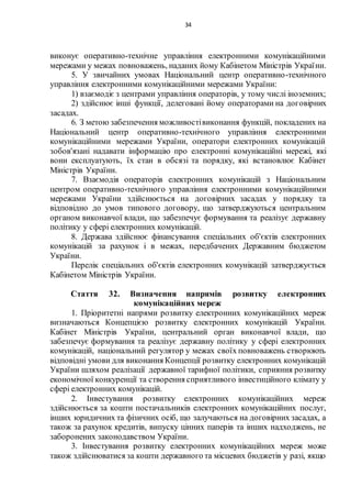 34
виконує оперативно-технічне управління електронними комунікаційними
мережами у межах повноважень, наданих йому Кабінетом Міністрів України.
5. У звичайних умовах Національний центр оперативно-технічного
управління електронними комунікаційними мережами України:
1) взаємодіє з центрами управління операторів, у тому числі іноземних;
2) здійснює інші функції, делеговані йому операторами на договірних
засадах.
6. З метою забезпечення можливостівиконання функцій, покладених на
Національний центр оперативно-технічного управління електронними
комунікаційними мережами України, оператори електронних комунікацій
зобов'язані надавати інформацію про електронні комунікаційні мережі, які
вони експлуатують, їх стан в обсязі та порядку, які встановлює Кабінет
Міністрів України.
7. Взаємодія операторів електронних комунікацій з Національним
центром оперативно-технічного управління електронними комунікаційними
мережами України здійснюється на договірних засадах у порядку та
відповідно до умов типового договору, що затверджуються центральним
органом виконавчої влади, що забезпечує формування та реалізує державну
політику у сфері електронних комунікацій.
8. Держава здійснює фінансування спеціальних об'єктів електронних
комунікацій за рахунок і в межах, передбачених Державним бюджетом
України.
Перелік спеціальних об'єктів електронних комунікацій затверджується
Кабінетом Міністрів України.
Стаття 32. Визначення напрямів розвитку електронних
комунікаційних мереж
1. Пріоритетні напрями розвитку електронних комунікаційних мереж
визначаються Концепцією розвитку електронних комунікацій України.
Кабінет Міністрів України, центральний орган виконавчої влади, що
забезпечує формування та реалізує державну політику у сфері електронних
комунікацій, національний регулятор у межах своїх повноважень створюють
відповідні умови для виконання Концепції розвитку електронних комунікацій
України шляхом реалізації державної тарифної політики, сприяння розвитку
економічної конкуренції та створення сприятливого інвестиційного клімату у
сфері електронних комунікацій.
2. Інвестування розвитку електронних комунікаційних мереж
здійснюється за кошти постачальників електронних комунікаційних послуг,
інших юридичних та фізичних осіб, що залучаються на договірних засадах, а
також за рахунок кредитів, випуску цінних паперів та інших надходжень, не
заборонених законодавством України.
3. Інвестування розвитку електронних комунікаційних мереж може
також здійснюватися за кошти державного та місцевих бюджетів у разі, якщо
 