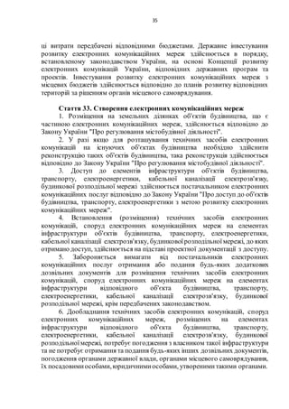 35
ці витрати передбачені відповідними бюджетами. Державне інвестування
розвитку електронних комунікаційних мереж здійснюється в порядку,
встановленому законодавством України, на основі Концепції розвитку
електронних комунікацій України, відповідних державних програм та
проектів. Інвестування розвитку електронних комунікаційних мереж з
місцевих бюджетів здійснюється відповідно до планів розвитку відповідних
територій за рішенням органів місцевого самоврядування.
Стаття 33. Створення електронних комунікаційних мереж
1. Розміщення на земельних ділянках об'єктів будівництва, що є
частиною електронних комунікаційних мереж, здійснюється відповідно до
Закону України "Про регулювання містобудівної діяльності".
2. У разі якщо для розташування технічних засобів електронних
комунікацій на існуючих об'єктах будівництва необхідно здійснити
реконструкцію таких об'єктів будівництва, така реконструкція здійснюється
відповідно до Закону України "Про регулювання містобудівної діяльності".
3. Доступ до елементів інфраструктури об'єктів будівництва,
транспорту, електроенергетики, кабельної каналізації електрозв'язку,
будинкової розподільної мережі здійснюється постачальником електронних
комунікаційних послуг відповідно до Закону України "Про доступ до об'єктів
будівництва, транспорту, електроенергетики з метою розвитку електронних
комунікаційних мереж".
4. Встановлення (розміщення) технічних засобів електронних
комунікацій, споруд електронних комунікаційних мереж на елементах
інфраструктури об'єктів будівництва, транспорту, електроенергетики,
кабельної каналізації електрозв'язку, будинковоїрозподільноїмережі, до яких
отримано доступ, здійснюється на підставі проектної документації з доступу.
5. Забороняється вимагати від постачальників електронних
комунікаційних послуг отримання або подання будь-яких додаткових
дозвільних документів для розміщення технічних засобів електронних
комунікацій, споруд електронних комунікаційних мереж на елементах
інфраструктури відповідного об'єкта будівництва, транспорту,
електроенергетики, кабельної каналізації електрозв'язку, будинкової
розподільної мережі, крім передбачених законодавством.
6. Дообладнання технічних засобів електронних комунікацій, споруд
електронних комунікаційних мереж, розміщених на елементах
інфраструктури відповідного об'єкта будівництва, транспорту,
електроенергетики, кабельної каналізації електрозв'язку, будинкової
розподільноїмережі, потребує погодження з власником такої інфраструктури
та не потребує отримання та подання будь-яких інших дозвільних документів,
погодження органами державної влади, органами місцевого самоврядування,
їх посадовимиособами,юридичнимиособами, утворенимитакими органами.
 