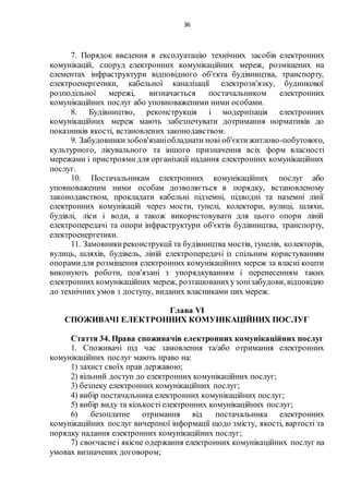 36
7. Порядок введення в експлуатацію технічних засобів електронних
комунікацій, споруд електронних комунікаційних мереж, розміщених на
елементах інфраструктури відповідного об'єкта будівництва, транспорту,
електроенергетики, кабельної каналізації електрозв'язку, будинкової
розподільної мережі, визначається постачальником електронних
комунікаційних послуг або уповноваженими ними особами.
8. Будівництво, реконструкція і модернізація електронних
комунікаційних мереж мають забезпечувати дотримання нормативів до
показників якості, встановлених законодавством.
9. Забудовникизобов'язаніобладнати нові об'єктижитлово-побутового,
культурного, лікувального та іншого призначення всіх форм власності
мережами і пристроями для організації надання електронних комунікаційних
послуг.
10. Постачальникам електронних комунікаційних послуг або
уповноваженим ними особам дозволяється в порядку, встановленому
законодавством, прокладати кабельні підземні, підводні та наземні лінії
електронних комунікацій через мости, тунелі, колектори, вулиці, шляхи,
будівлі, ліси і води, а також використовувати для цього опори ліній
електропередачі та опори інфраструктури об'єктів будівництва, транспорту,
електроенергетики.
11. Замовникиреконструкції та будівництва мостів, тунелів, колекторів,
вулиць, шляхів, будівель, ліній електропередачі із спільним користуванням
опорамидля розміщення електронних комунікаційних мереж за власні кошти
виконують роботи, пов'язані з упорядкуванням і перенесенням таких
електронних комунікаційних мереж, розташованихузонізабудови, відповідно
до технічних умов з доступу, виданих власниками цих мереж.
Глава VI
СПОЖИВАЧІ ЕЛЕКТРОННИХ КОМУНІКАЦІЙНИХ ПОСЛУГ
Стаття 34. Права споживачів електронних комунікаційних послуг
1. Споживачі під час замовлення та/або отримання електронних
комунікаційних послуг мають право на:
1) захист своїх прав державою;
2) вільний доступ до електронних комунікаційних послуг;
3) безпеку електронних комунікаційних послуг;
4) вибір постачальника електронних комунікаційних послуг;
5) вибір виду та кількості електронних комунікаційних послуг;
6) безоплатне отримання від постачальника електронних
комунікаційних послуг вичерпної інформації щодо змісту, якості, вартості та
порядку надання електронних комунікаційних послуг;
7) своєчаснеі якісне одержання електронних комунікаційних послуг на
умовах визначених договором;
 
