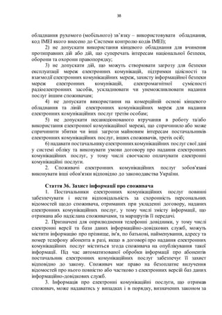 38
обладнання рухомого (мобільного) зв’язку – використовувати обладнання,
код ІМЕІ якого внесено до Системи контролю кодів ІМЕІ);
2) не допускати використання кінцевого обладнання для вчинення
протиправних дій або дій, що суперечать інтересам національної безпеки,
оборони та охорони правопорядку;
3) не допускати дій, що можуть створювати загрозу для безпеки
експлуатації мереж електронних комунікацій, підтримки цілісності та
взаємодії електронних комунікаційних мереж, захисту інформаційної безпеки
мереж електронних комунікацій, електромагнітної сумісності
радіоелектронних засобів, ускладнювати чи унеможливлювати надання
послуг іншим споживачам;
4) не допускати використання на комерційній основі кінцевого
обладнання та ліній електронних комунікаційних мереж для надання
електронних комунікаційних послуг третім особам;
5) не допускати несанкціонованого втручання в роботу та/або
використання електронної комунікаційної мережі, що спричинило або може
спричинити збитки чи інші загрози майновим інтересам постачальників
електронних комунікаційних послуг, інших споживачів, третіх осіб;
6) надавати постачальникуелектроннихкомунікаційних послуг свої дані
у системі обліку та виконувати умови договору про надання електронних
комунікаційних послуг, у тому числі своєчасно оплачувати електронні
комунікаційні послуги.
2. Споживачі електронних комунікаційних послуг зобов'язані
виконувати інші обов'язки відповідно до законодавства України.
Стаття 36. Захист інформації про споживача
1. Постачальники електронних комунікаційних послуг повинні
забезпечувати і нести відповідальність за схоронність персональних
відомостей щодо споживача, отриманих при укладенні договору, наданих
електронних комунікаційних послуг, у тому числі змісту інформації, що
отримана або надіслана споживачами, та маршрутів її передачі.
2. Призначені для оприлюднення телефонні довідники, у тому числі
електронні версії та бази даних інформаційно-довідкових служб, можуть
містити інформацію про прізвище, ім'я, по батькові, найменування, адресу та
номер телефону абонента в разі, якщо в договорі про надання електронних
комунікаційних послуг міститься згода споживача на опублікування такої
інформації. Під час автоматизованої обробки інформації про абонентів
постачальник електронних комунікаційних послуг забезпечує її захист
відповідно до закону. Споживач має право на безоплатне вилучення
відомостей про нього повністю або частково з електронних версій баз даних
інформаційно-довідкових служб.
3. Інформація про електронні комунікаційні послуги, що отримав
споживач, може надаватись у випадках і в порядку, визначених законом за
 
