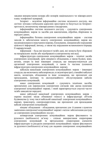 4
завдяки використанню номера або номерів національного чи міжнародного
плану телефонної нумерації;
Інтернет – всесвітня інформаційна система загального доступу, яка
логічно зв'язана глобальним адресним простором та базується на Інтернет-
протоколі, визначеному міжнародними стандартами;
інформаційна система загального доступу – сукупність електронних
комунікаційних мереж та засобів для накопичення, обробки, зберігання та
передачі даних;
інформаційна безпека електронних комунікаційних мереж – система
заходів із забезпечення захисту електронних комунікаційних мереж від
несанкціонованого втручання в мережу, блокування, знищення або порушення
цілісності інформації, витоку, а також від порушення встановленого порядку
її маршрутизації;
інформація – будь-які відомості та/або дані, які можуть бути збережені
на матеріальних носіях або відображені в електронному вигляді;
інфраструктура електронних комунікаційних мереж – технічні засоби
електронних комунікацій, крім кінцевого обладнання, а також будівлі, вежі,
антени, опори та інші інженерні споруди, що використовуються для
організації електронних комунікацій, а також їх частина (елементи
інфраструктури електронних комунікаційних мереж);
кабельна каналізація електронних комунікаційних мереж – інженерні
споруди, що включають кабелепроводи, оглядовіпристрої, станційні кабельні
шахти, колектори, обладнання та інше оснащення, що призначені для
прокладання, монтажу та експлуатаційного обслуговування кабелів
електронних комунікацій;
канал електронних комунікацій – сукупність технічних засобів,
призначених для перенесення електричних сигналів між двома пунктами
електронної комунікаційної мережі, і який характеризується смугою частот
та/або швидкістю передачі;
канал кабельної каналізації електронних комунікаційних мереж –
окремо виділені місця обмеженої ємності в інфраструктурі об'єктів
будівництва (у тому числі кабельній каналізації електронних комунікаційних
мереж), транспорту, електроенергетики, що призначені для прокладання
кабелів електронних комунікацій;
кінцеве обладнання – обладнання, призначене для з'єднання з пунктом
закінчення електронної комунікаційної мережі з метою забезпечення доступу
до електронних комунікаційних послуг;
конвергенція електронних комунікаційних мереж фіксованого та
рухомого (мобільного) зв’язку - спільне використання операторами
електронних комунікацій та віртуальними операторами елементів
інфраструктури та ресурсів електронних комунікаційних мереж фіксованого
та рухомого (мобільного) зв’язку для надання електронних комунікаційних
 