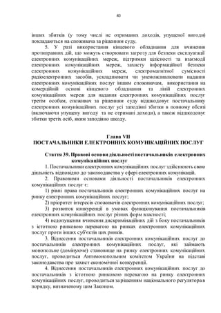 40
інших збитків (у тому числі не отриманих доходів, упущеної вигоди)
покладаються на споживача за рішенням суду.
5. У разі використання кінцевого обладнання для вчинення
протиправних дій, що можуть створювати загрозу для безпеки експлуатації
електронних комунікаційних мереж, підтримки цілісності та взаємодії
електронних комунікаційних мереж, захисту інформаційної безпеки
електронних комунікаційних мереж, електромагнітної сумісності
радіоелектронних засобів, ускладнювати чи унеможливлювати надання
електронних комунікаційних послуг іншим споживачам, використання на
комерційній основі кінцевого обладнання та ліній електронних
комунікаційних мереж для надання електронних комунікаційних послуг
третім особам, споживач за рішенням суду відшкодовує постачальнику
електронних комунікаційних послуг усі заподіяні збитки в повному обсязі
(включаючи упущену вигоду та не отримані доходи), а також відшкодовує
збитки третіх осіб, яким заподіяно шкоду.
Глава VII
ПОСТАЧАЛЬНИКИ ЕЛЕКТРОННИХ КОМУНІКАЦІЙНИХ ПОСЛУГ
Стаття 39. Правові основи діяльностіпостачальників електронних
комунікаційних послуг
1. Постачальникиелектронних комунікаційних послуг здійснюють свою
діяльність відповідно до законодавства у сфері електронних комунікацій.
2. Правовими основами діяльності постачальників електронних
комунікаційних послуг є:
1) рівні права постачальників електронних комунікаційних послуг на
ринку електронних комунікаційних послуг;
2) пріоритет інтересів споживачів електронних комунікаційних послуг;
3) розвиток конкуренції в умовах функціонування постачальників
електронних комунікаційних послуг різних форм власності;
4) недопущення вчинення дискримінаційних дій з боку постачальників
з істотною ринковою перевагою на ринках електронних комунікаційних
послуг проти інших суб'єктів цих ринків.
3. Віднесення постачальників електронних комунікаційних послуг до
постачальників електронних комунікаційних послуг, які займають
монопольне (домінуюче) становище на ринку електронних комунікаційних
послуг, проводиться Антимонопольним комітетом України на підставі
законодавства про захист економічної конкуренції.
4. Віднесення постачальників електронних комунікаційних послуг до
постачальників з істотною ринковою перевагою на ринку електронних
комунікаційних послуг, проводиться зарішенням національного регуляторав
порядку, визначеному цим Законом.
 